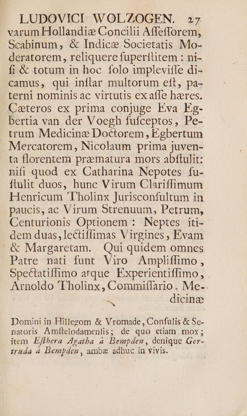 varum Hollandie Concilii Affefforem, Scabinum, &amp; Indice Societatis Mo- deratorem, reliquere fuperititem : ni- fi &amp; totum in hoc folo implevitle di- Cateros ex prima conjuge Eva Eg- bertia van der Voegh fufceptos, Pe- Mercatorem, Nicolaum prima juven- ta florentem pramatura mors abftulit: nifi quod ex Catharina Nepotes fu- ftulit duos, hunc Virum Clariíffimum Henricum 'Tholinx Jurisconfultum in paucis, ac Virum 5trenuum, Petrum, Centurionis Optionem : Neptes iti- dem duas, lectiffimas Virgines, Evam &amp; Margaretam. Qui quidem omnes Patre nati funt Viro. Ampliffimo , opectatiffimo atque Experientiffimo, . Arnoldo 'Tholinx, Commiflario. Me. . d dicinz Domini in Hillegom &amp; Vromade, Confulis &amp; Sc- natoris Amftelodamenfis; de quo etiam mox; item Efl;era Agatba à Beimpden, denique Ger-