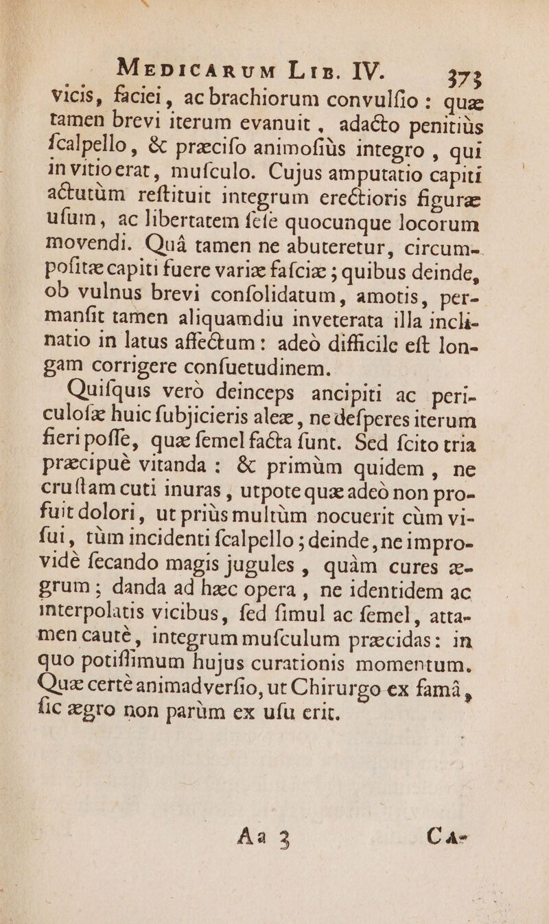 vicis, faciei, ac brachiorum convulfio : quz tamen brevi iterum evanuit , adacto penitiüs fcalpello, &amp; przecifo animofiüs integro , qui invitioerat, mufculo. Cujus amputatio capiti actutüm reftituit integrum ere&amp;ioris figurae ufum, ac libertatem fete quocunque locorum movendi. Quá tamen ne abuteretur, circum-. pofitze capiti fuere varize fafcize ; quibus deinde, ob vulnus brevi confolidatum, amotis, per- manfit tamen aliquamdiu inveterata illa incli- natio in latus affe&amp;um : adeo difficile eft lon- gam corrigere confuetudinem. Quifquis veró deinceps ancipiti ac peri- culofz huic fubjicieris alez , nedefperes iterum fieri poffe, quae femel facta funt. Sed fcito tria pracipué vitanda : &amp; primüm quidem , ne cruítam cuti inuras , utpote qua adeó non pro- fuit dolori, ut prius multüm nocuerit cüm vi- fui, tüm incidenti Ícalpello ; deinde, ne impro- vidé fecando magis jugules , quàm cures z- grum; danda ad hzc opera , ne identidem ac interpolaus vicibus, fed fimul ac femel , atta- men cauté, integrum mufculum przcidas: in quo potiffimum hujus curationis momentum. Quz certé animadverfio, ut Chirurgo ex famá, fic gro non parüm ex ufu crit.