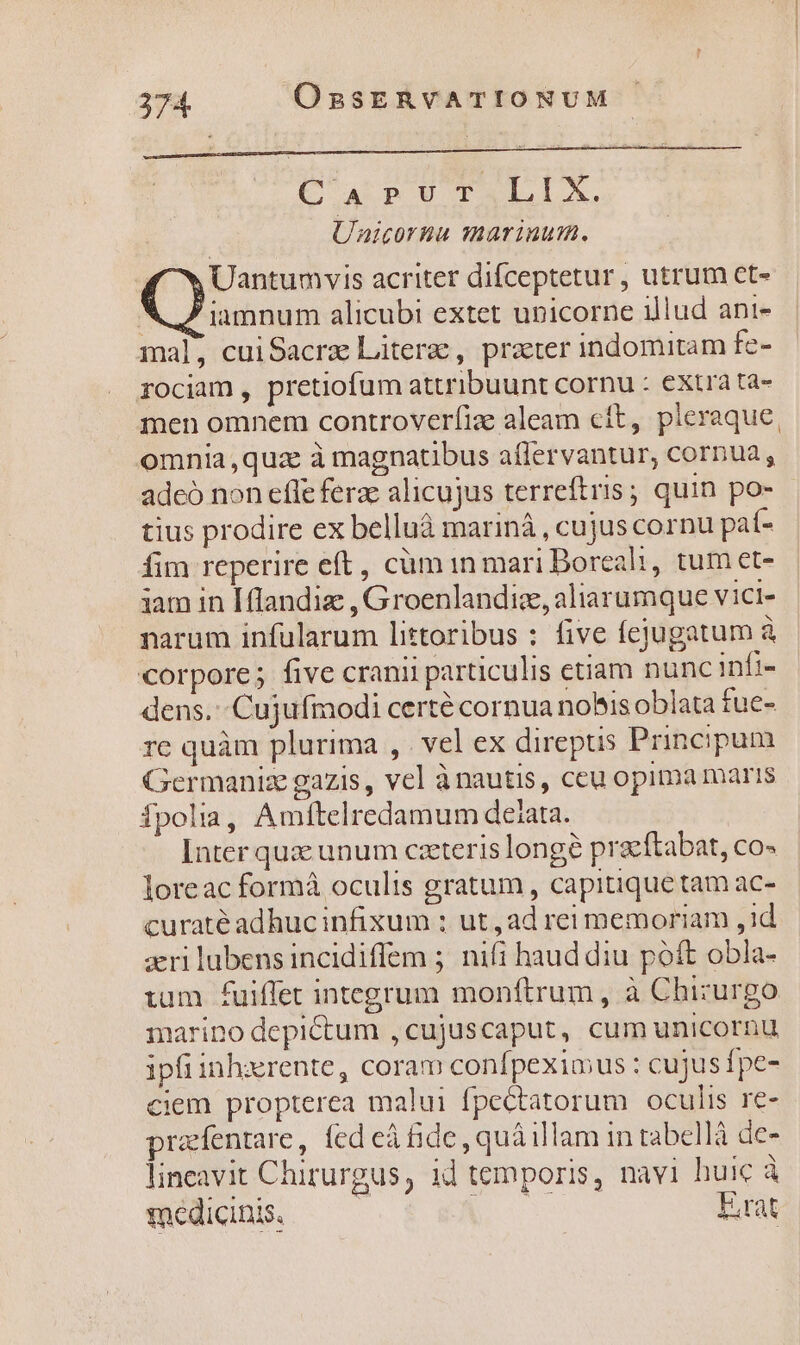 CA^ PUTALIX, UAicornu marinum. Uantumvis acriter difceptetur , utrum ct- X 7 iamnum alicubi extet unicorne illud ani- mal, cuiSacrz Litera, prater indomitam fe- rociam , pretiofum attribuunt cornu : extrà ta- men omnem controverfize aleam cft, pleraque, omnia,quze à magnatibus affervantur, cornua, adeó non effe ferae alicujus terreftris; quin po- tius prodire ex belluáà mariná , cujus cornu paí- fim reperire eft, cüm in mari Borcali, tum et- iam in [flandiz , Groenlandize, aliarumque vici- narum infularum littoribus : five fejugatum à corpore; five cranii particulis etiam nunc infi- dens. --Cujufmodi certé cornua nobis oblata fue- re quàm plurima , . vel ex direptis Principum Germaniz gazis, vel ànautis, ceu opima maris fpolia, Amítelredamum deiata. Inter quae unum caeteris longe praeftabat, co- loreac formá oculis gratum , capitiquetam ac- curaté adhucinfixum : ut, ad rei memoriam , id aeri lubens incidiffem 5. nifi haud diu poft obla- ium fuiffet integrum monftrum, à Chizurgo marino depictum ,cujuscaput, cum unicornu ipfiinh:xrente, coram confpeximus : cujusípe- ciem propterea malui fpectatorum oculis re- prafentare, fed eà fide, quà illam in tabellà de- lineavit Chirurgus, id temporis, navi huic à each -^—— RN Erat