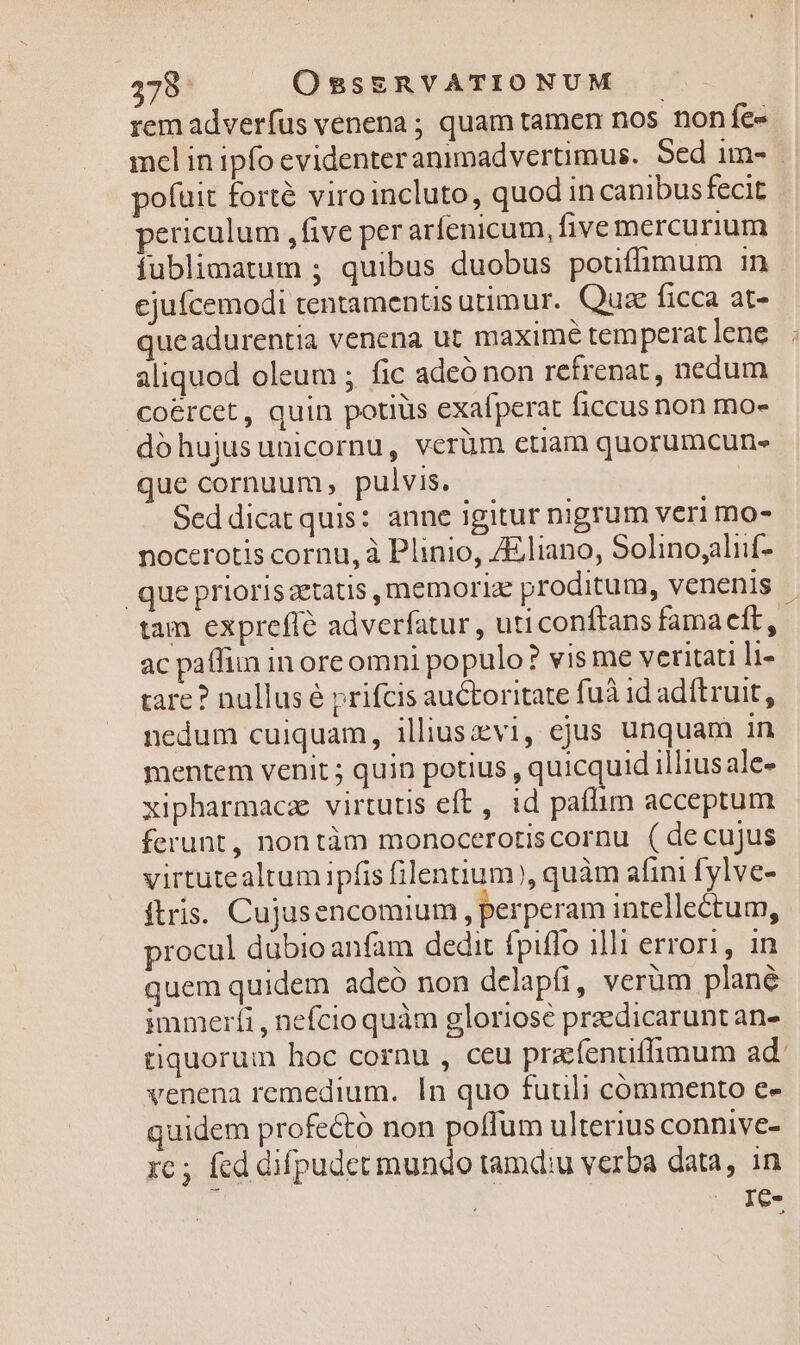 rem adverfus venena ; quam tamen nos nonfe- mel in ipfo evidenteranimadvertimus. Sed im- | pofuit forté viroincluto, quod in canibusfecit periculum ,five per arfenicum, five mercurium fublimatum ; quibus duobus pouffimum in ejufcemodi tentamentis utimur. Quae ficca at- queadurentia venena ut maxime temperat lene aliquod oleum ; fic adeó non refrenat , nedum coercet, quin potiüs exafperat ficcus non mo- dóhujusunicornu, verüm etiam quorumcun- que cornuum, pulvis. Seddicatquis: anne igitur nigrum veri mo- nocerotis cornu, à Plinio, ZEliano, Solinoyaliif- que priorisztatis, memoria proditum, venenis - tam expreffé adverfatur , uticonftans famacft,. ac paffim in oreomni populo? vis me veritati li- tare? nullus é prifcis auctoritate fuà id adftruit, nedum cuiquam, iliuszvi, ejus unquam in mentem venit ; quin potius , quicquid illius ale- xipharmacz virtutis eft, id paflim acceptum ferunt, nontàm monoceroriscornu (decujus virtutealtum ipfis filentium), quàm afini fylve- ftris. Cujusencomium , perperam intellectum, procul dübioanfam dedit fpiffo illi errori, in quem quidem adeó non delapfi, verum plané immerti, nefcio quàm gloriose przdicarunt an- tiquorum hoc cornu , ceu prafentiffimum ad venena remedium. In quo fuuli commento e- quidem profectó non poffum ulterius connive- rc; fed difpudetmundo tamd:u verba data, in | . Ie-