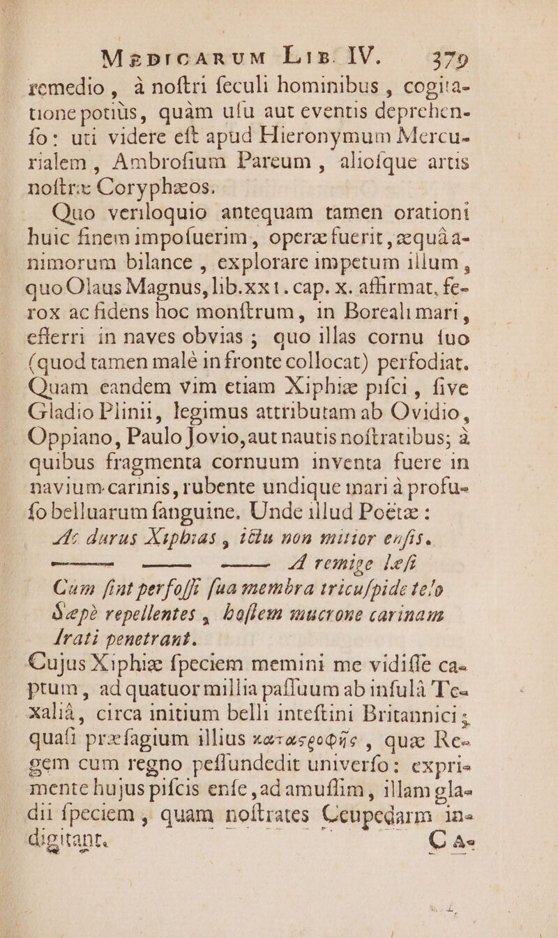 MzprcAnUuM Liz. IV. 279 remedio , à noftri feculi hominibus , cogita- tione potius, quàm ufu aut events deprehen- fo: uti videre eft apud Hieronymum Mercu- ralem , Ambrofium Pareum , aliofque artis noftr:z Coryphzeos. Quo veriloquio antequam tamen orationi huic finem impofuerim , operz fuerit ,zequáa- nimorum bilance , explorare impetum illum, quo Olaus Magnus, lib.xx1. cap. x. affirmat, fe- rox ac fidens hoc monítrum, 1n Boreali mari, eflerri in naves obvias ; quo illas cornu fuo (quod tamen malé in fronte collocat) perfodiat. Quam eandem vim etiam Xiphiz pifci, five Gladio Plinii, legimus attributam ab Ovidio, Oppiano, Paulo Jovio, aut nautis noftratibus; à quibus fragmenta cornuum inventa fuere in navium-carinis, rubente undique mari à profu- fo belluarum fanguine. Unde illud Poetz : 4t durus Xapbias , ilu non münor eufis. remige lef Cui fint perfofz [ua sembra iricuf/pide te/o Ócepà repellentes ,. boflesn suucrone carinaum Árati penetrant. Cujus Xiphiz fpeciem memini me vidifle ca- ptum, ad quatuor millia paffuum ab infulà 'T'c- Xalià, circa initium belli inteftini Britannici ; quaf1 przífagium illius xe:aseoQc , qua Re- gem cum regno peffundedit univerfo: expris mente hujus pifcis enfe ,ad amuflim , illam gla- dii fpeciem , quam noítrates Ceupedarm in- digitant owrcaie MELo. OE
