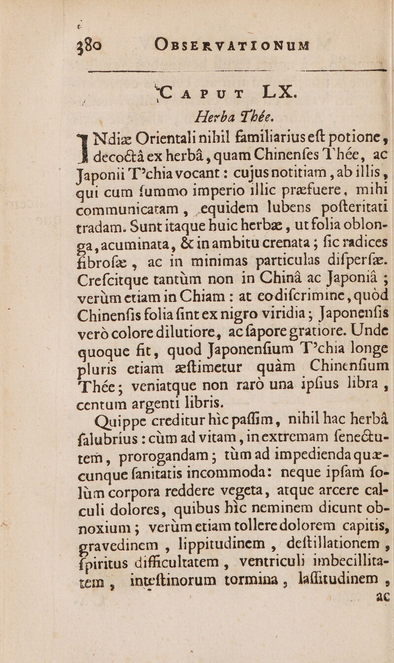 &amp; 380 OBsERVATIONUM p———— —— I ———— ÉÓ EK (oasuor LX Herba 3 bée. ] Ndiz Orientali nibil familiarius eft potione, À decoctà ex herbá , quam Chinenfes 'T'hée, ac Japonii T?chia vocant : cujusnotitiam , ab illis, qui cum fummo imperio illic pracfuere, mihi communicatam , equidem lubens pofteritati: tradam. Sunt itaque huic herbz , ut folia oblon- ga,acuminata, Gin ambitu crenata ; fic radices fibrofe , ac in minimas particulas difperíae. Crefcitque tantüm non in Chiná ac Japoniá ; verüm etiam in Chiam : at codifcrimine , quod Chinenfis folia fint ex nigro viridia ; Japonenfis veró colore dilutiore, acfapore gratiore. Unde quoque fit, quod Japonenfium T?chia longe luris ctiam zítimetur quàm Chincnfium 'Thée; veniatque non raró una iphus libra, centum argenti libris. | Quippe creditur hic paffim, nibil hac herbà falubrius : cüm ad vitam , inextremam fene&amp;tu- te, prorogandam ; tüm ad impediendaquz- cunque fanitatis incommoda: neque ipfam fo- ]üm corpora reddere vegeta, atque arcere cal- culi dolores, quibus hic neminem dicunt ob- noxium ; verüm etiam tollere dolorem capitis, gravedinem , lippitudinem , deftillationem , fpiritus difficultatem , ventriculi imbecillita- tem , inteftinorum tormina , la(Gtudinem , ! ac