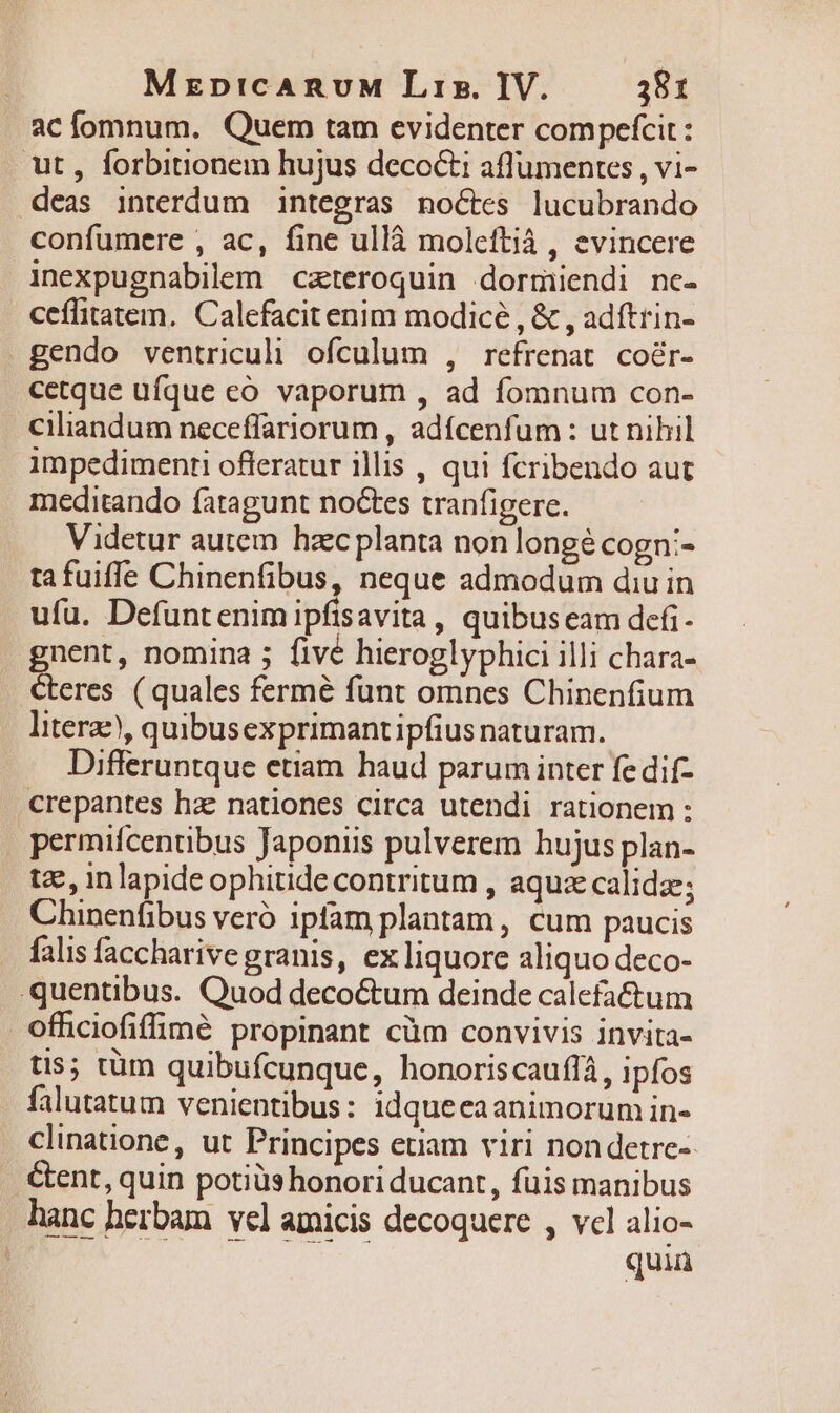 ac fomnum. Quem tam evidenter compefcit: ut , forbitionem hujus decocti aflumentes , vi- deas interdum integras noctes lucubrando confumere , ac, fine ullà moleftià , evincere inexpugnabilem czteroquin dormiendi nc- ceflitatem. Calefacit enim modicé , &amp; , adftrin- gendo ventriculi ofculum , refrenat coér- cetque ufque có vaporum , ad fomnum con- ciliandum neceffariorum , adícenfum : ut nihil impedimenti offeratur illis , qui fcribendo aut meditando fatagunt noctes tranfigere. Videtur autem. hzec planta non longé cogn:- ta fuifle Chinenfibus, neque admodum diu in ufu. Defuntenim ipfisavita, quibuseam defi- gnent, nomina ; fivé hieroglyphici illi chara- Ceres (quales fermé funt omnes Chinenfium literae), quibusexprimantipfius naturam. Differuntque etiam haud parum inter fe dif- crepantes hac nationes circa utendi rationem: permifcentibus Japoniis pulverem hujus plan- tz, in lapide ophitide contritum , aquz calidz; Chinenfibus veró ipfam plantam, cum paucis falis faccharive granis, ex liquore aliquo deco- quentibus. Quod decoctum deinde calefa&amp;um ofhiciofiffinmé propinant cüm convivis invita- tis; tüm quibufcunque, honoriscauffà, ipfos falutatum venientibus: 1idquecaanimorum in- clinatione, ut Principes etiam viri nondetre-- &amp;ent, quin potiüs honori ducant, fuis manibus hanc herbam vel amicis decoquere , vcl alio- | quiü