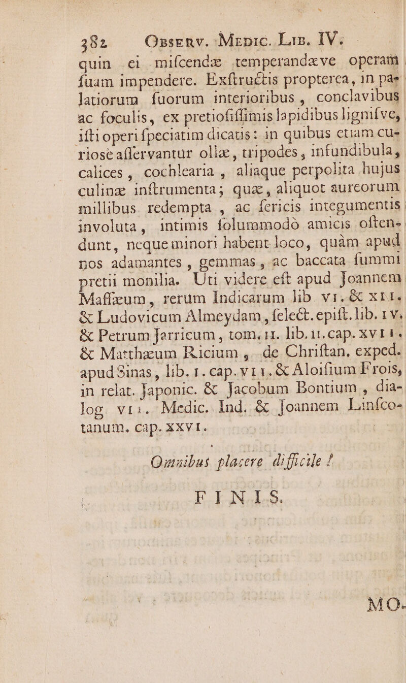 382 Onsrnv. Mznpic. Las. IV. Jatiorum. fuorum interioribus , conclavibus ac foculis, ex pretiofiffimis lapidibus higmíve, Mti operi fpeciatim dicaus: 3n quibus etiam cue rioseaflervantur olla, tripodes , 1nfundibula, calices , cochlearia , aliaque perpolita hujus dunt, nequeiminori habent loco, quàm apud nos adamantes , gemmas , ac baccata fummt &amp; Matthzum Ricium ,..de Chriftan, exped. log. vi:. Medic. Ind. &amp; Joannem Liníco- tanum. cap. XXvt. | Quuaibus placere. difficile ! FINIS MO.