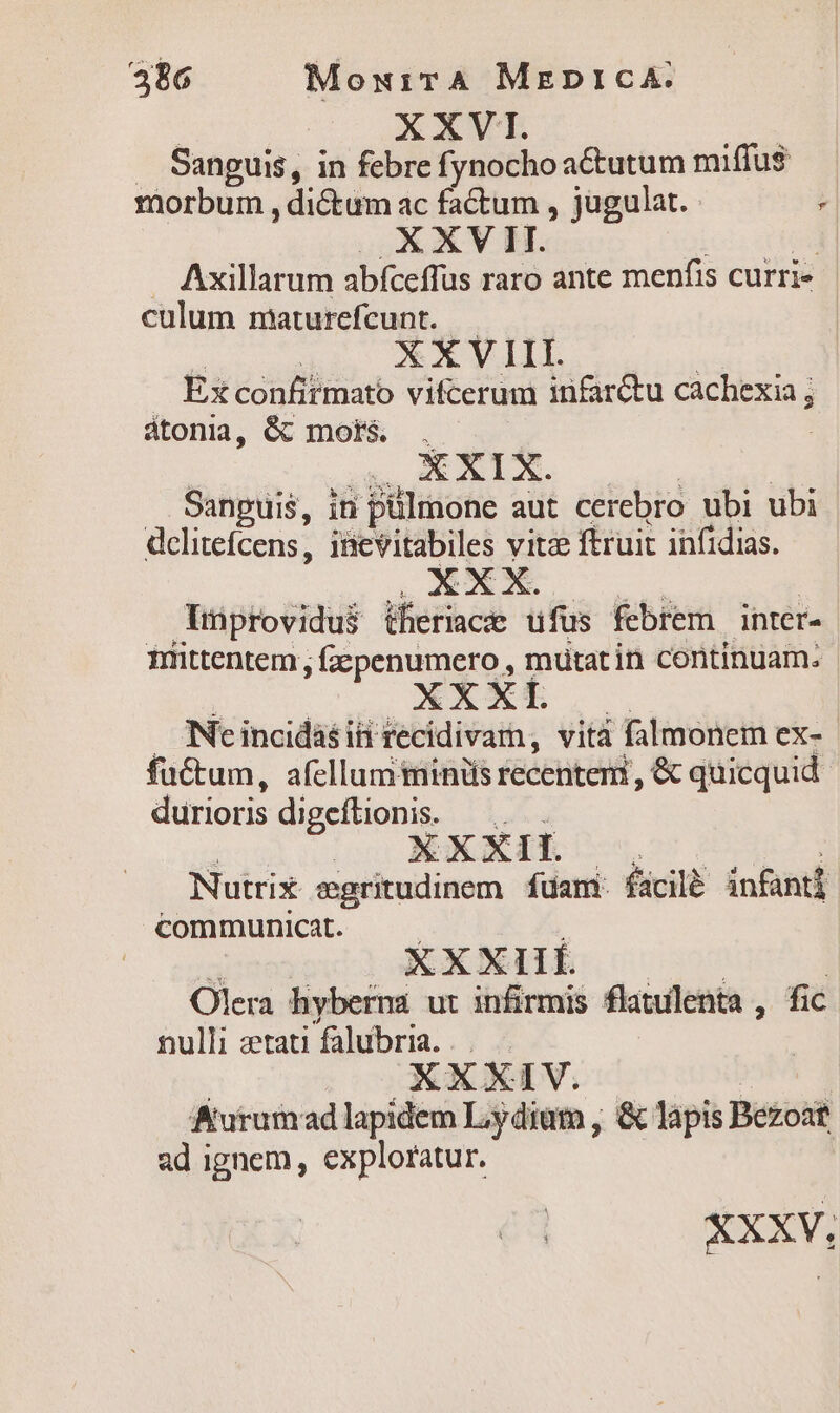 486 MoxuirA MzrepnicA. XXVI. — Sanguis, in febre fynochoaCtutum miffus morbum , dictum ac factum , jugulat. | XXV II. | Axillarum abfceffus raro ante menfis curri culum maturefcunt. : X X V III. Ex confirmato vifcerum infarétu cachexia ; átonia, &amp; mort&amp; . E Soie Sanguis, in pülmone aut cerebro ubi ubi dclitefcens, iBevitabiles vitz ftruit infidias. XXX. Tiprovidus iheriacr ufus febrem inter- niittentem, fepenumero , mutat in continuam: XXX | Ne incidasiii recidivam, vità falmonem ex- fu&amp;tum, afellum minis recentem, &amp; quicquid durioris digeftionis. X XXII. Nutrix egritudinem. fuam. fácilà infanti communicat. XXxXIif. Olera hyberna ut infirmis flatuilenta , fic nulli zrtati falubria. XXXIV. Kurumad lapidem Lydiam , &amp; làpis Bezost ad ignem, exploratur. *XXV