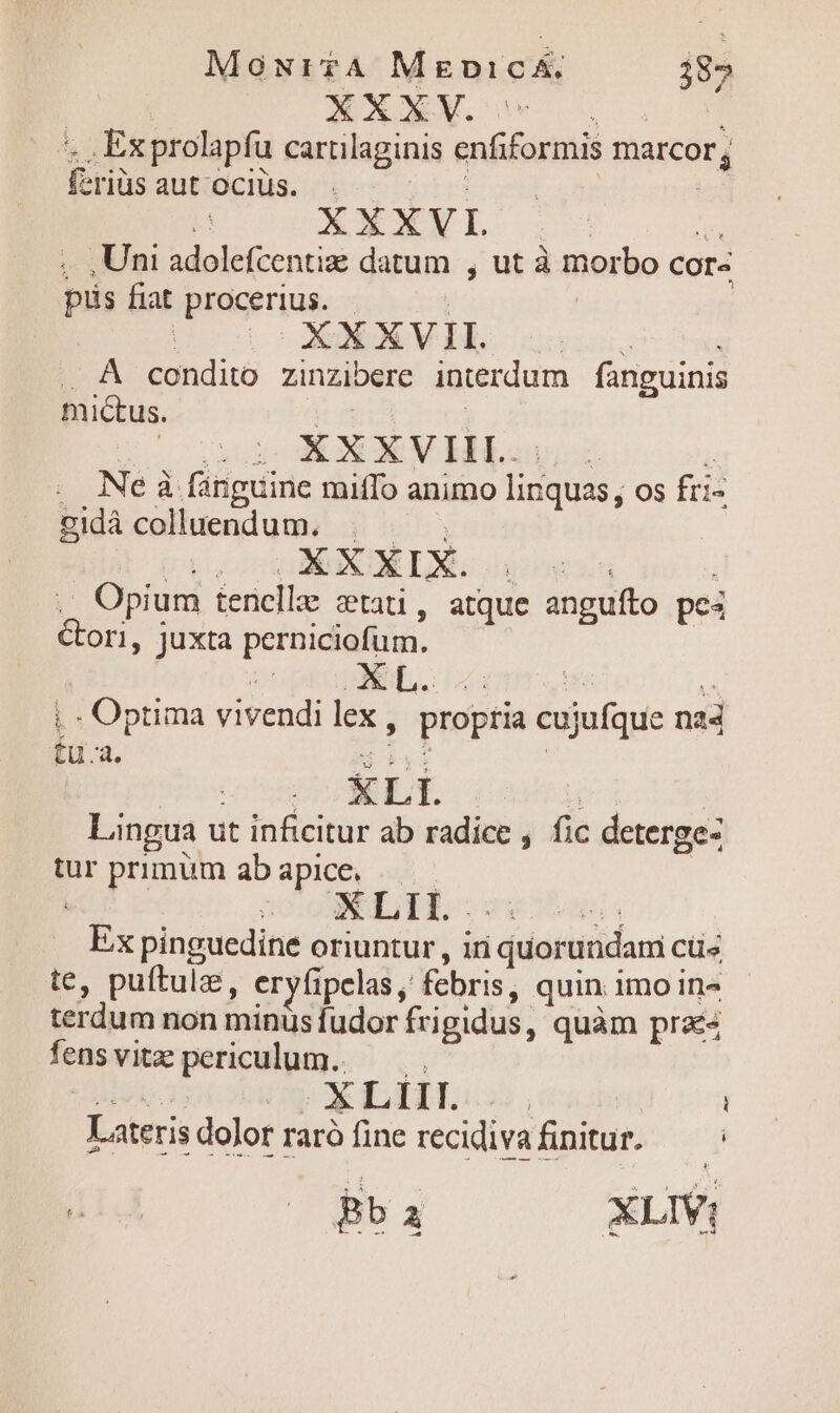 MowurtA MgnicA. 385 | | XXXV. Dcus ', , Exprolapfu cartilaginis enfiformis marcor, feriüsaut'oclüs. . | | * XXXVI (2 , ,Uni adolefcentiz datum , ut à morbo cor- pus fiat procerius. - : | | | | XAXVIL . À condito zinzibere interdum fanguinis mictus. | ! XXXVIIL.:. . Ne à fanguine miffo animo linquas, os fri- gidácolluendum. | — .. Opium tenelle cati, atque anguíto pe4 Gori, juxta perniciofum. LUprupABSL i - Optima vivendi lex, fu.a. B iyi nO DOSEBEUE/: 1 d | Lingua ut inficitur ab radice , fic deterge- tur primum ab apice. Ex pinguedine oriuntur , iri quorundam cüs te, puftulz, eryfipelas, febris, quin imo in terdum non minus fudor frigidus, quàm praes fensvitze periculum. — P NE y XLHLgc, ' i Lateris dolor raró fine recidivafinitur. — : TENET BT XLIV| ropria cujufque na4