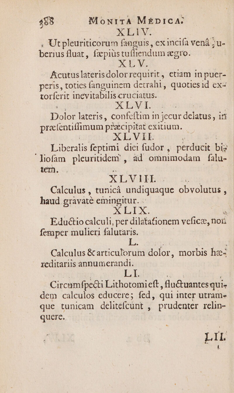 $8 MourrA M£nicA: XLIV. , Ut pleuriticorum fanguis , ex incifa vená ; u- berius fluat , la pius tuffiendum agro. ze -4 Acutuslaterisdolorrequirit, etiam in puer- peris, toties fanguinem detrahi, quotiesid ex- torferit inevitabilis cruciatus. : XLVI. Dolor lateris, confeítim in | jecur delatus, in prantifimum] p?zcipitat exitium. ALVII. y ius feptimi diei fudor , perducit bio liofam pleuritidem' , ad omnimodam falu- te. XLVI I I. ! Calculus , tunicà undiquaque obvolutus , : haud gravaté emingitur. XLIX. EduGio calculi, per dilatationem veficze, noii femper mulieri falutaris. Calculus &amp;articulorum dolor, morbis hz- reditariis annumerandi. L I. Circamfpe&amp;ti Lithotomieft, lu&amp;tuantes qui dem calculos educere; fed, qui inter utram- que tunicam delitefcunt , prudenter relin- quere. LS LIL [n