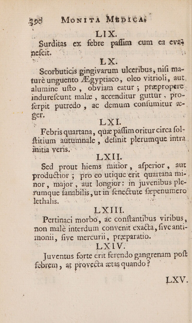 $58 MoNITA M£&amp;b5tCA E r^ : 'TE1 X. ! Surditas ex febre paff cum ea evi nefeit, 01: 0 0s | d &amp; Xx. / Scorbuticis gingivarum ulceribus, nifi ma- ges a Febris quartana, quz paffim oritur circa fol- 1 initia Veris: ^ ^ ' pr obo lethalis. : | LXIII. Pertinaci morbo, ac conftantibus viribus, inonii, five mercurii, proeparatio. - 5 S DXIVS | Juventus forte erit ferendo gangrenam poft fcbrem , at provecta &amp;tasquando? — LXV. E