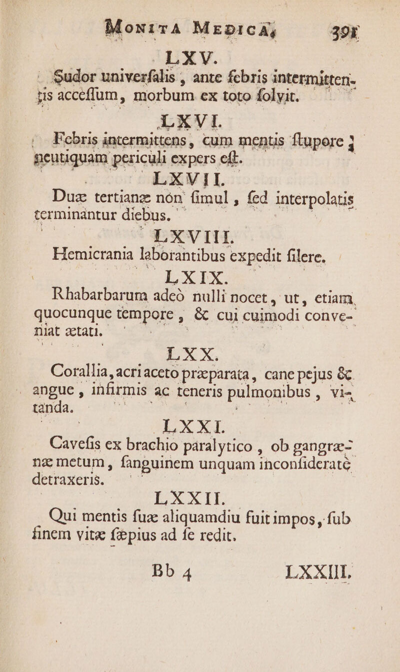 MoxivA MznpicA, 39x . Sudor univerfalis , ante fcbris intermitten- jisacceffum, morbum ex toto foli. ^ ^'- , Febris intermittens, cum ments ftupore j geutiquam periculi expers eft. ER j | JA LXVIL Duz tertianz nón. fimul , fed interpolatis fermunsbturdiglus, - 07 s ^. | Hemicrania laborantibus expedit filere, a LXIX. Rhabarbarum adeó nulli nocet , ut, etiam, quocunque tempore , &amp; cui cuimodi conve- niat aetati. RN | 20, LXX. Corallia,acriaceto praeparata, cane pejus &amp; . angue, infirmis ac teneris pulmonibus , vi« tanda. : | LXXI. Cavefis ex brachio páralytico , ob gangra- nz metum, fanguinem unquam inconfiderate detraxeris. | | LXXII Qui mentis fuz aliquamdiu fuit impos , fub inem vita fiepius ad fe redit.