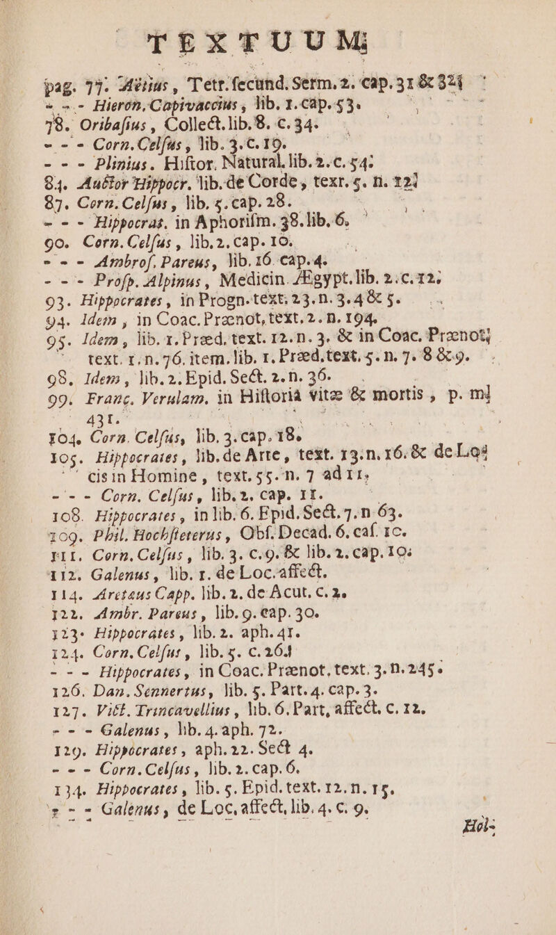 TEXTUUM pag. 77: Wérius , T'etr.fecund. Serm, 2. cap. 31 &amp; 324 « «.- Hierón, Capivaccius , lib. 1. Cap. 55. Vue 78. Oribafius, Collect.lib.8..c.34. - - - Corn. Celfus , lib. 3. C. 10. ded - - - Plinius. Hiftor, Natutal.lib.2.c. 54: 84. Auctor Hippocr. lib. de Corde , texr. c. n. 121 87. Cern. Celfus , lib. s.cap. 28.- - - - Hippocrat, in Aphorifm. 38. lib. 6. 9o. Cern. Celfus , lib. 2. cap. 10. -o- - Zmbrof. Pareus, lib. 16. cap.4. - -- Prof. Alpinus , Medicin. ZEgypt.lib. 2.c. 12; 93. Hippocrates , in Progn.text; 23.n.3.4 &amp; 5. 94. Idem , 1n Coac. Praenot, text. 2. n. 194. 95. Idem , lib. x. Praed, text. 12. n. 3. &amp; in Coac, Przenotj text. 1. n. 76. item. lib. r, Przed,text. 5. n. 7. 8809. 98. Idem , lib. 2. Epid. Sect. 2. n. 36. | 99. Franc. Verulam. ii Hiflorià vitz &amp; mortis , p. ml 1 MEDETME ORE HAE: Br Dn EE I04. Cora. Celfus, lib. 3.cap. 18. ; os. Hippecrates, lib. de Arte , text. 13.n. 16: &amp; de Los ^ eijsin Homine,, text. 55. n. 7 ad 1r, TE - - - Corn. Celfus, lib. 2. cap. Ir. | 108. Hippocrates , in lib. 6. Epid. Se&amp;. 7. n 63. 109. Phil. Hechffeterus , Obf. Decad. 6. caf. 1c. PiI. Cerh. Celfus , lib. 3. Cc. 9. &amp; lib. 2. cap. 10: 112. Galenus , lib. r. de Loc.affeét. 114. ziretaus Capp. lib.2. de Acut, C. 2. I22. Arnbr. Pareus , lib. g. eap. 30. 123- Hippocrates , lib. 2. aph. 41. 124. Corn. Celfut , lib. s. c. 164 --- Hippocrates , in Coac. Preenot, text. 3. 0.245. 126. Dan. Sennertus, lib. g. Part. 4. cap. 3. 127. Vit. Trincavellius , hib. 6. Part, affect, C. 12. - - - Galenus , hb. 4.aph. 72. I29. Hippocrate: , aph. 22. Sect 4. - - - Corn.Celíus , lib. 2. cap. 6. I34. Hippocrates , lib. s. Epid. text. 12. n. r5. Callas Galenus , de Loc, affect, lib. 4. c. 9. | ; VO DROPS He: