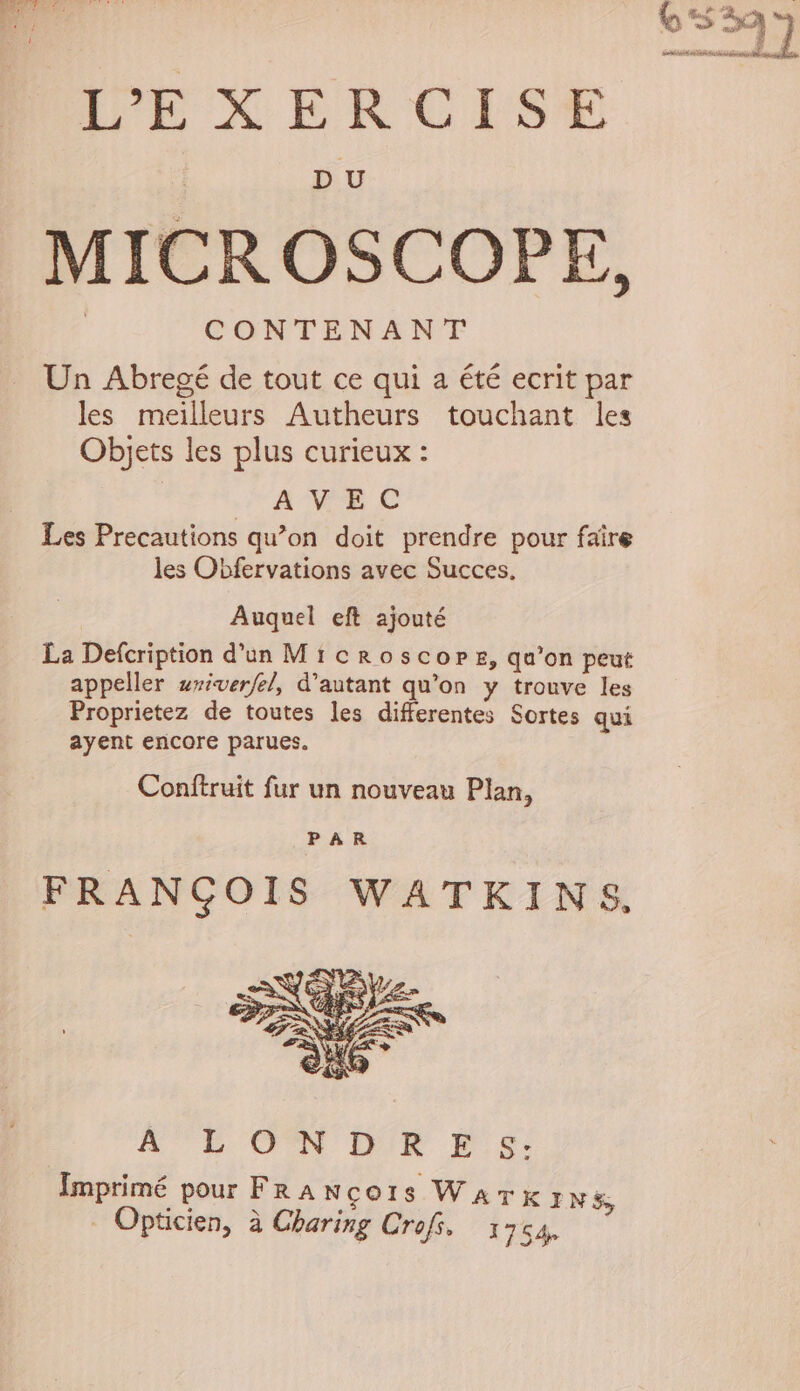 6 S3q ’] ? Fennel neha a Salona ae ree X ER CES DU MICROSCOPE, CONTENANT Un Abregé de tout ce qui a été ecrit par les meilleurs Autheurs touchant les Objets les plus curieux : AVEC Les Precautions qu’on doit prendre pour faire les Obfervations avec Succes, Auquel eft ajouté La Defcription d’un Microscope, qa’on peut appeller uxiverfel, d’autant qu’on y trouve les Proprietez de toutes les diferentes Sortes qui ayent encore parues. Conftruit fur un nouveau Plan, PAR FRANCOIS WATKINS, ALON DR Es: Imprimé pour Fra Neo1s Wark INS; Opticien, a Charing Crofs. 1754,