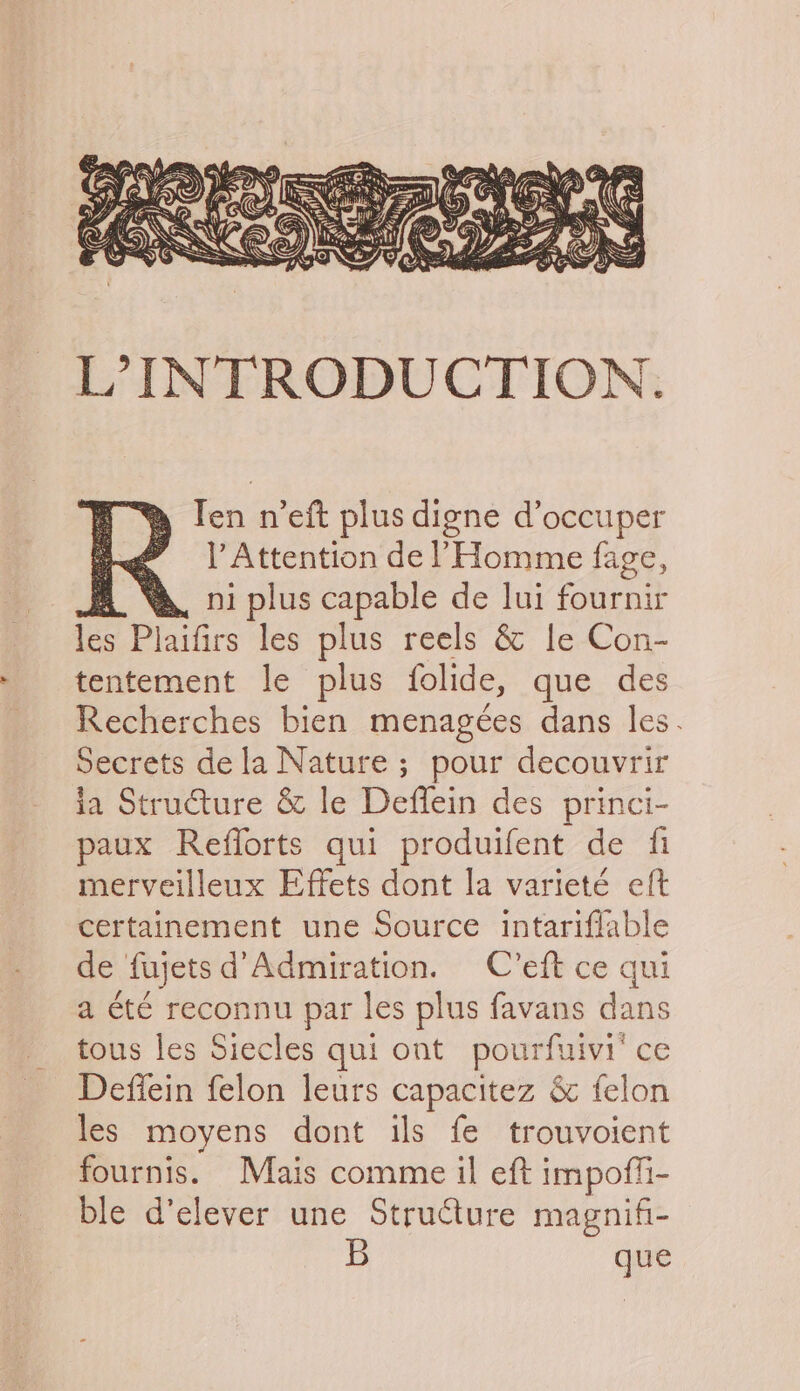 L°INTRODUCTION. D. Ten n’eft plus digne d’occuper ae | Attention delHomme fage, m “A. 01 plus capable de lui fournir ies Plaifics les plus reels & le Con- tentement le plus folide, que des Recherches bien menagees dans les. Secrets dela Nature; pour decouvrir ia Structure & le Deflein des princi- paux Reflorts qui produifent de fi merveilleux Effets dont la varieté eft certainement une Source intariflable de fujetsd’Admiration. C’eft ce qui a été reconnu par les plus favans dans tous les Siecles qui ont pourfuivi' ce Defiein felon leurs capacitez & felon les moyens dont ils fe trouvoient fournis. Mais comme il eft impoffi- ble d’elever une Structure magnifi- B que