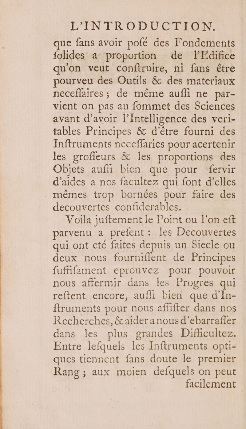 que fans avoir pofé des Fondements folides a proportion de IlEdifice quon veut conftruire, ni fans étre pourveu des Outils &amp; des materiaux neceffaires ; de meme aufli ne par- vient on pas au fommet des Sciences avant d’avoir |’Intelligence des veri- tables Principes &amp; d’étre fourni des Inftruments neceflaries pour acertenir les grofleurs &amp; les proportions des Objets aufli bien que pour fervir d’aides a nos facultez qui font d’elles _-mémes trop borncées pour faire des decouvertes confiderables. Voila juftement le Point ou l'on eft parvenu a prefent : les Decouvertes qui ont eté faites depuis un Siecle ou deux nous fourniffent de Principes fuffifament eprouvez pour pouvoir nous affermir dans les Progres qui reftent encore, aufli bien que d’In- {truments pour nous affifter dans nos Recherches, &amp;aideranousd’ebarraffer dans les plus grandes Difficultez. Entre lefquels les Inftruments opti- ques tiennent fans doute le premier Rang; aux moien defquels on peut facilement