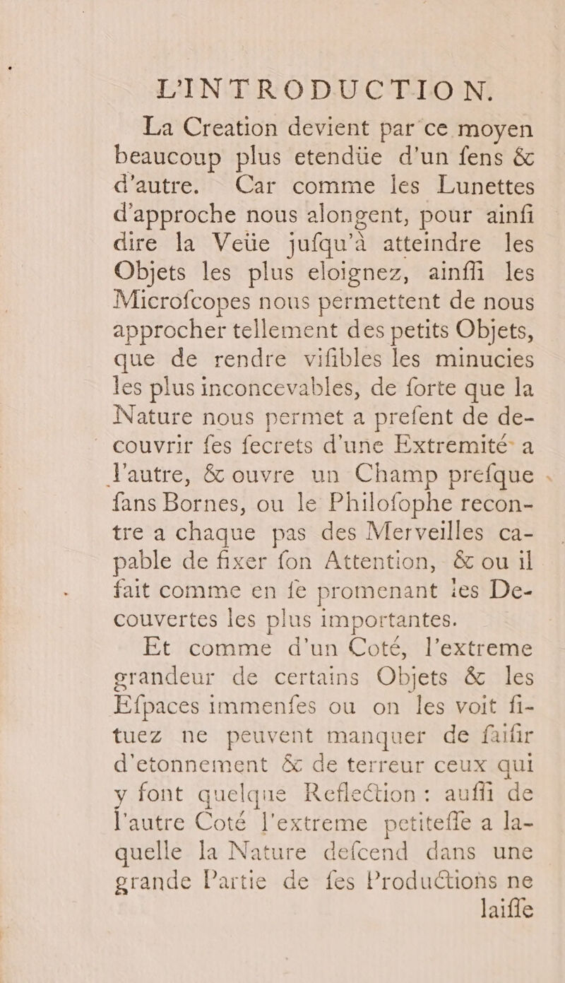 La Creation devient par ce moyen beaucoup plus etendiie d’un fens &amp; d’autre. Car comme les Lunettes d’approche nous alongent, pour ainfi dire la Vetie jufqu’a atteindre les Objets les plus eloignez, ainffi les Microfcopes nous permettent de nous approcher tellement des petits Objets, que de rendre vifibles les minucies les plus inconcevables, de forte que la Nature nous permet a prefent de de- — couvrir fes fecrets d’une Extremité a Vautre, &amp; ouvre un Champ prefque . fans Bornes, ou le Philofophe recon- tre a chaque pas des Merveilles ca- pable de fixer fon Attention, &amp; ou il fait comme en fe promenant ies De- couvertes les plus importantes. Et comme d’un Coté, l’extreme grandeur de certains Objets &amp; les Efpaces immenfes ou on les voit fi- tuez ne peuvent manquer de faifir d'etonnement &amp; de terreur ceux qul y font quelque Reflection: auffi de l'autre Coté extreme petiteffe a la- quelle la Nature defcend dans une grande Partie de fes Productions ne laiffe