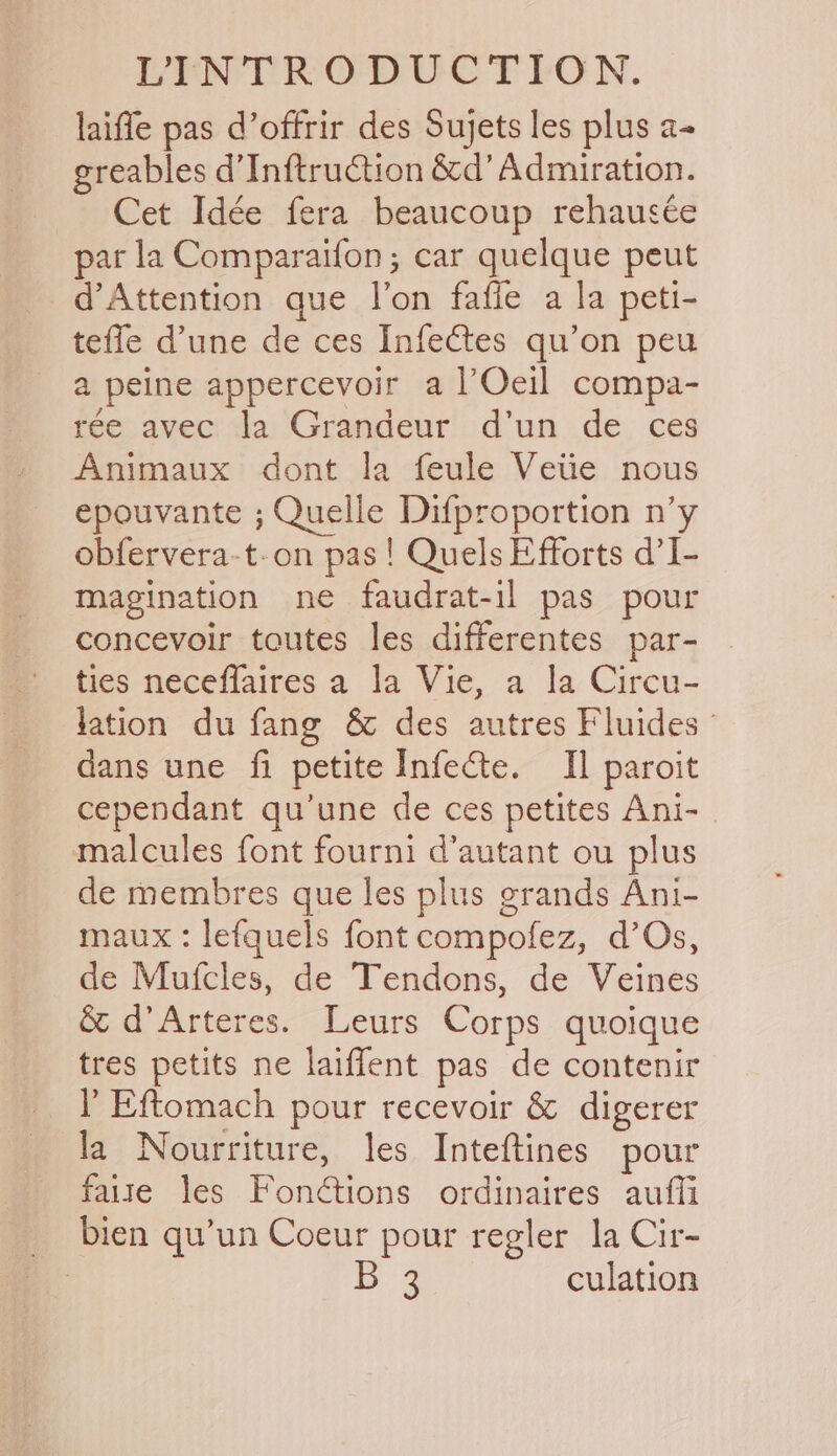 laiffe pas d’offrir des Sujets les plus a- greables d’Inftruction &d’ Admiration. Cet Idée fera beaucoup rehauscée par la Comparaifon; car quelque peut d’Attention que l’on fafie a la peti- teffe d'une de ces Infectes qu’on peu a peine appercevoir a lOeil compa- ree avec la Grandeur d’un de ces Animaux dont la feule Vetie nous epouvante ; Quelle Difproportion n’y obfervera-t-on pas! Quels Efforts d’I- magination ne faudrat-il pas pour concevoir toutes les differentes par- ties neceffaires a la Vie, a la Circu- lation du fang & des autres Fluides © dans une fi petite Infecte. Il paroit cependant qu’une de ces petites Ani- malcules font fourni d’autant ou plus de membres que les plus grands Ani- maux : lefquels font compofez, d’Os, de Mufcles, de Tendons, de Veines & d’Arteres. Leurs Corps quoique tres petits ne laiffent pas de contenir Y Eftomach pour recevoir & digerer la Nourriture, les Inteftines pour faite les Fonétions ordinaires aufli bien qu’un Coeur pour regler la Cir- ; q culation