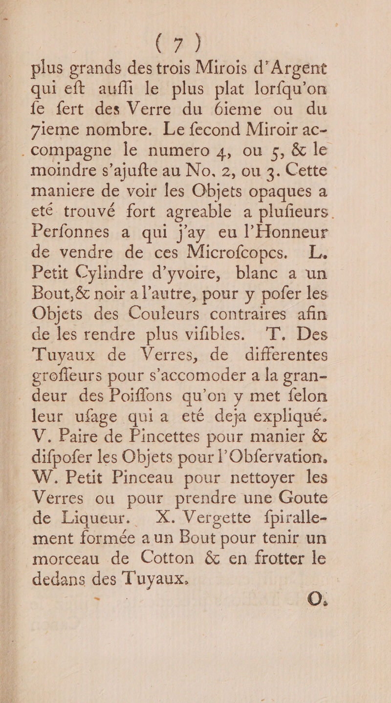 | (3) plus grands des trois Mirois d’Argent qui eft auffi le plus plat lorfqu’on fe fert des Verre du 6ieme ou du 7ieme nombre. Le fecond Miroir ac- _compagne le numero 4, ou 5, & le moindre s’ajufte au No, 2, ou 3. Cette _ maniere de voir les Objets opaques a et€ trouve fort agreable a plufieurs. Perfonnes a qui jay eu lHonneur de vendre de ces Microfcopcs. L. Petit Cylindre d’yvoire, blanc a un Bout,& noir al’autre, pour y pofer les Objets des Couleurs contraires afin de les rendre plus vifibles. ‘T. Des Tuyaux de Verres, de differentes erofleurs pour s’'accomoder a la gran- _ deur des Poiffons qu’on y met felon leur ufage quia ete deja explique. V. Paire de Pincettes pour manier & difpofer les Objets pour |’ Obfervation. W. Petit Pinceau pour nettoyer les Verres ou pour prendre une Goute de Liqueur. X. Vergette {piralle- ment formée aun Bout. pour tenir un morceau de Cotton & en frotter le dedans des Tuyaux. i O.