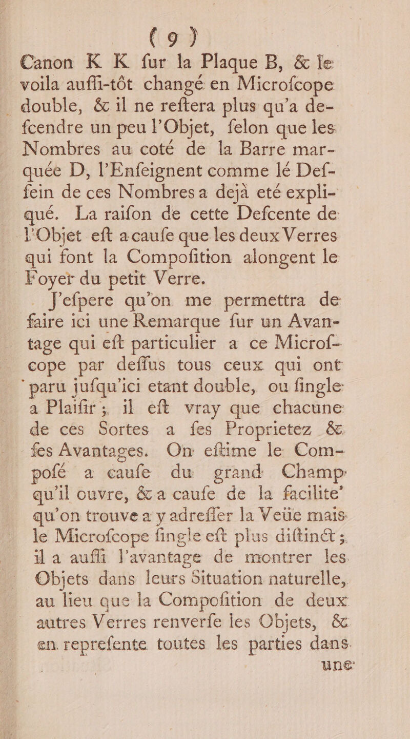 . (se Canon K K fur la Plaque B, &amp; Ie voila auffi-tdt change en Microfcope _ double, &amp; il ne reftera plus qu’a de- fcendre un peu l Objet, felon que les Nombres au coté de la Barre mar- quee D, l Enfeignent comme le Def- fein de ces Nombresa deja ete expli- qué. La raifon de cette Defcente de LObjet eft acaufe que les deux Verres qui font la Compofitton alongent le Foyer du petit Verre. Jefpere qu’on me permettra de faire ici une Remarque fur un Avan- tage qui eft particulier a ce Microf- cope par deffus tous ceux qui ont ‘paru jufqu’ici etant double, ou fingle a Plaifir; il eft vray que chacune de ces Sortes a fes Proprietez &amp; fes Avantages. On eftime le Com- pole a caufe du grand Champ qu'il ouvre, &amp; a caufe de la facilite’ qu’on trouve a y adrefier la Veue mais le Microfcope fingle eft plus diltinct s. il a aufli l’avantage de montrer les. Objets dans leurs Situation naturelle, au lieu que la Compolition de deux autres Verres renverfe les Objets, &amp; en. reprefente toutes les parties dans. Une