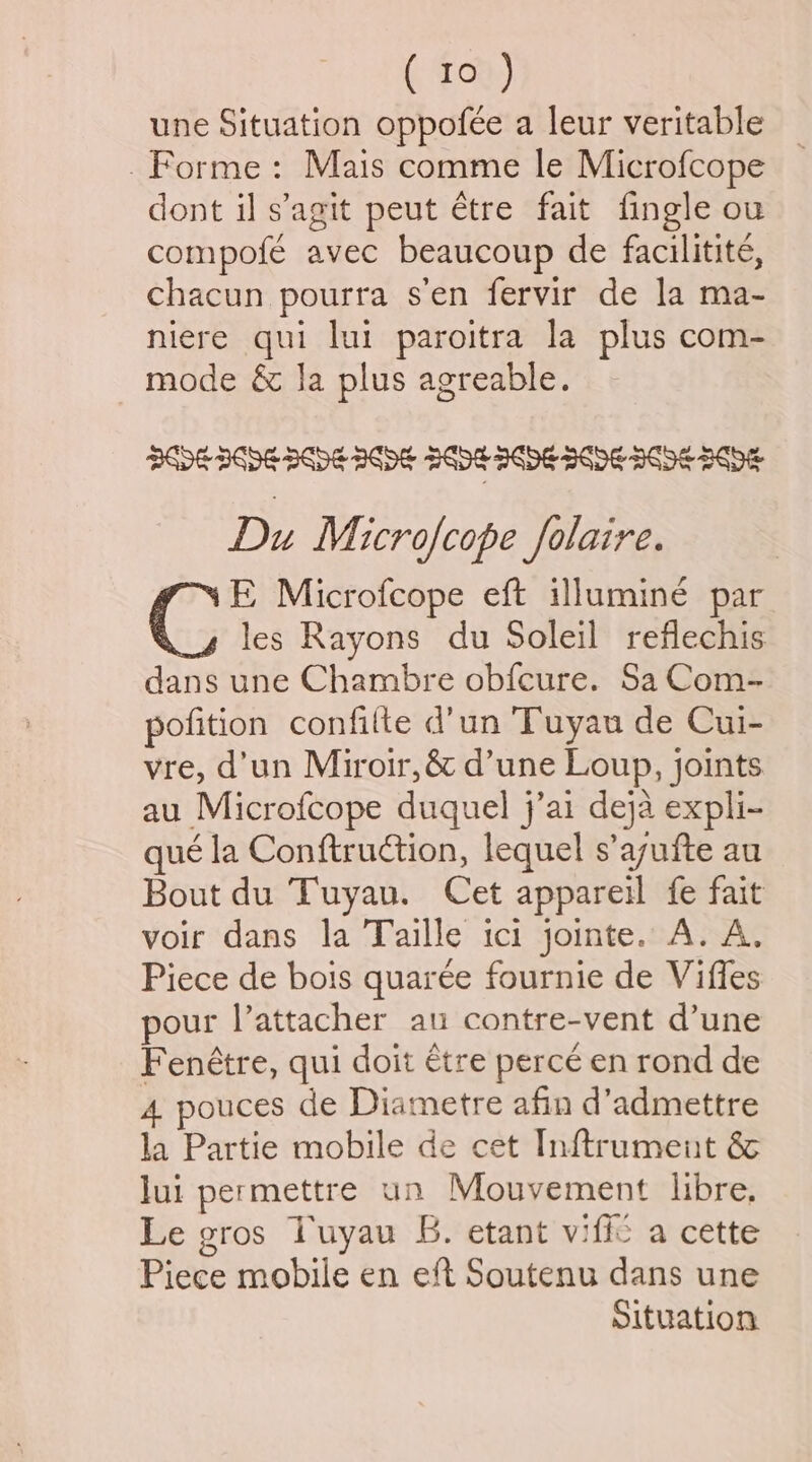 une Situation oppofée a leur veritable _ Forme: Mais comme le Microfcope dont il s’agit peut étre fait fingle ou compofé avec beaucoup de facilitité, chacun pourra s’en fervir de la ma- niere qui lui paroitra la plus com- mode &amp; la plus agreable. Du Microfcope folaire. FE Microfcope eft illuminé par g les Rayons du Soleil reflechis dans une Chambre obfcure. Sa Com- pofition confifte d’un 'Tuyau de Cui- vre, d'un Miroir, &amp; d’une Loup, joints au Microfcope duquel j’ai deja expli- qué la Conftruction, lequel s’ayufte au Bout du Tuyau. Cet appareil fe fait voir dans la Taille ici jointe. A. A. Piece de bois quarée fournie de Viffes pour l’attacher au contre-vent d’une Fenétre, qui doit étre perce en rond de 4 pouces de Diametre afin d’admettre la Partie mobile de cet Inftrument &amp; lui permettre un Mouvement libre, Le gros Tuyau B. etant viffc a cette Piece mobile en eft Soutenu dans une Situation