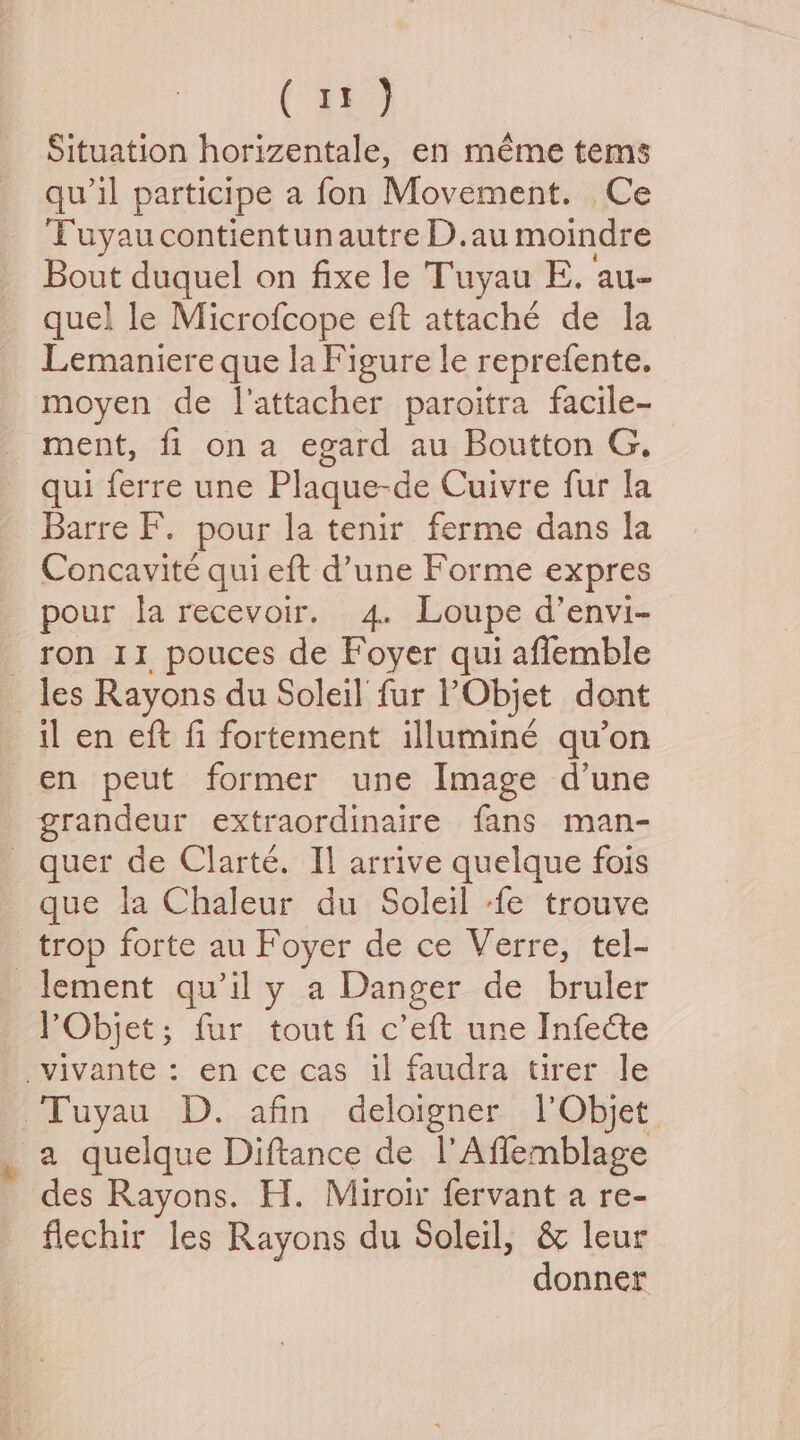Situation horizentale, en méme tems quwil participe a fon Movement. Ce Tuyaucontientunautre D.au moindre Bout duquel on fixe le Tuyau E. au- quel le Microfcope eft attaché de la Lemaniere que la Figure le reprefente. moyen de I’attacher paroitra facile- ment, fi ona egard au Boutton G. qui ferre une Plaque-de Cuivre fur la Concavité qui eft d’une Forme expres pour la recevoir. 4. Loupe d’envi- ron 11 pouces de Foyer qui affemble il en eft fi fortement illuminé qu’on en peut former une Image d’une grandeur extraordinaire fans man- que la Chaleur du Soleil -fe trouve trop forte au Foyer de ce Verre, tel- * rObjet; fur tout fi c’eft une Infecte des Rayons. H. Miroir fervant a re- donner