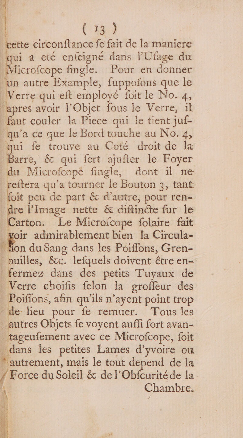 cette circonftance fe fait de la maniere qui a eté enfeigné dans | Ulage du Microfcope fingle. Pour en donner _un autre Example, fuppofons que le Verre qui-eft employé foit le No. 4, “apres avoir l’Objet fous le Verre, il faut couler la Piece qui le tient juf- qu’a ce que le Bord touche au No. A, qui fe trouve au Coté droit de la Barre, & qui fert ajufter le Foyer du Microfcope fingle, dont il ne reftera qu’a tourner le Bouton 3, tant. _ foit peu de part & d’autre, pour ren- re Image nette & diftinéte fur le ‘Carton. Le Microfcope folaire fait oir admirablement bien la Circula- if ion du Sang dans les Poiffons, Gren- ouilles, &c. lefquels doivent étre en- _fermez dans des petits Tuyaux de —Verre choifis felon la groffeur des - Poifions, afin qu’1ls n’ayent point trop de lieu pour fe remuer. Tous les autres Objets fe voyent auffi fort avan- _ tageufement avec ce Microfcope, foit dans les petites Lames d’yvoire ou. ‘autrement, mais le tout depend de la / Force du Soleil & del’ Obfcurite de la Chambre,