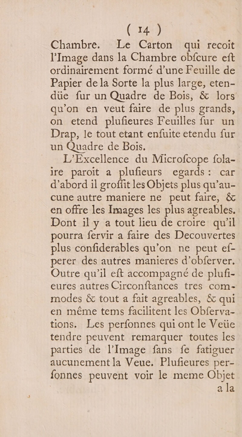 Chambre. Le Carton qui recoit l'Image dans la Chambre obfcure eft ordinairement forme d’une Feuille de Papier de la Sorte la plus large, eten- due fur un Quadre de Bois, & lors qu’on en veut faire de plus grands, on etend plufieures Feuilles fur un Drap, le tout etant enfuite etendu fur un Quadre de Bois. _ L’Excellence du Microfcope fola- ire paroit a plufieurs egards: car d’abord il groffit les Objets plus qu’au- cune autre maniere ne peut faire, & en offre les Images les plus agreables. Dont il y a tout lieu de croire quil pourra fervir a faire des Decouvertes plus confiderables qu’on ne peut ef- perer des autres manieres d’obferver. Outre qu’il eft accompagne de plufi- eures autres Circonftances tres com- modes & tout a fait agreables, & qui en méme tems facilitent les Obferva- tions. Les perfonnes qui ont le Veiie tendre peuvent remarquer toutes les parties de Image fans fe fatiguer aucunement la Veue. Plufieures per- fonnes peuvent voir le meme Objet ala