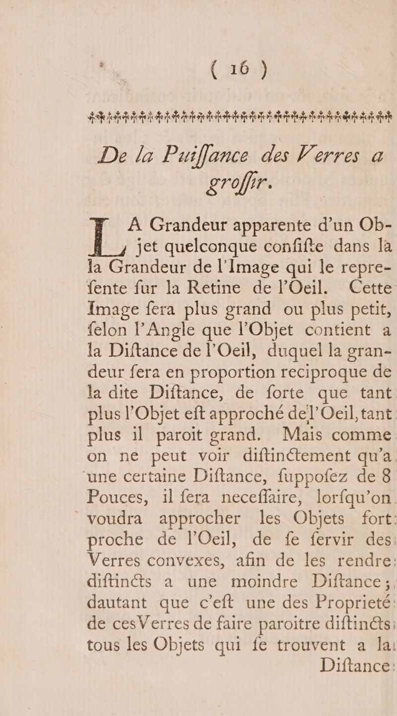 dhe olde lofetoh iieleigteletep tok doit hh tt dob tok ti De la Puiffance des Verres a Lroffir. A Grandeur apparente d’un Ob- jet quelconque confifte dans la la Grandeur de Il’ Image qui le repre- fente fur la Retine de lOeil. Cette Image fera plus grand ou plus petit, felon Angle que ’Objet contient a la Diftance de l’Oeil, duquel la gran- deur fera en proportion reciproque de la dite Diftance, de forte que tant. plus l’Objet eft approché de!’ Oeil, tant plus il paroit grand. Mais comme on ne peut voir diftinctement qua. ‘une certaine Diftance, fuppofez de 8 Pouces, i fera neceffaire, lorfqu’on. ~voudra approcher les Objets fort: proche de l’Oeil, de fe fervir des: Verres convexes, afin de les rendre: diftinéts a une moindre Diftance;, dautant que c’eft une des Proprieté: de cesVerres de faire paroitre diftinéts tous les Objets qui fe trouvent a lai Diftance: