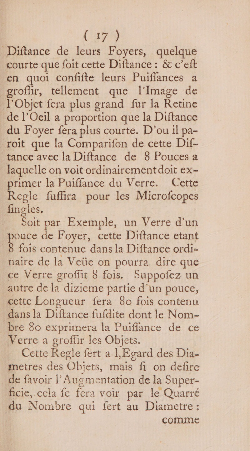 Diftance de leurs Foyers, quelque courte que foit cette Diftance: &amp; c’eft en quoi confifte leurs Puiffances a groffir, tellement que l’Image de TP Objet fera plus grand fur la Retine de |’Oeil a proportion que la Diftance du Foyer fera plus courte. D’ou 1 pa- -roit que la Comparifon de cette Dif- tance avec la Diftance de 8 Poucesa laquelle on voit ordinairement doit ex- nee la Puiflance du Verre. Cette Regle fuffira pour les Microfcopes fingles. Soit par Exemple, un Verre d’un pouce de Foyer, cette Diftance etant 8 fois contenue dans la Diftance ordi- naire de la Veiie on pourra dire que ce Verre groffit 8 fois. Suppofez un autre de la dizieme partie d’un pouce, cette Longueur fera 80 fois contenu dans la Diftance fufdite dont le Nom- bre 80 exprimera la Puiffance de ce Verre a groffir les Objets. Cette Regle fert a] ,Egard des Dia- metres des Objets, mais fi on defire de favoir 1’ Augmentation de la Super- ficie, cela fe fera voir par le Quarré du Nombre qui fert au Diametre: | comme