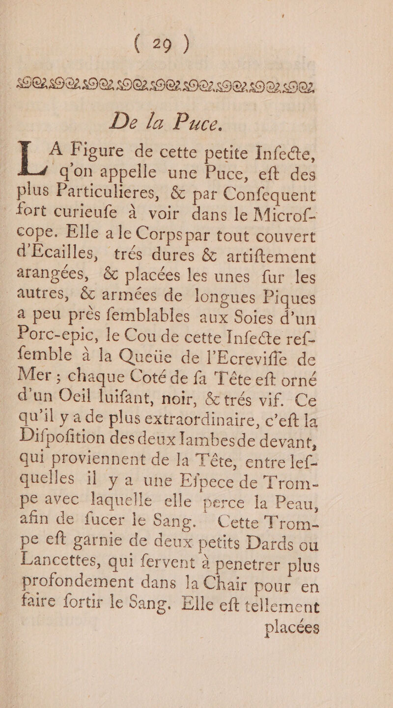 (2G ) DOASGO2ZSDOZ SOQZ. SOO? SO? SFO? £9 OQ2 Oz, De la Puce. Be Figure de cette petite InfeGe, qon appelle une Puce, eft des plus Particulieres, & par Confequent fort curieufe 4 voir dans le Microf- _ cope. Elle ale Corps par tout couvert d’Ecailles, trés dures & artiftement arangées, & placées les unes fur les autres, & armées de longues Piques a peu pres femblables aux Soies d’un Porc-epic, le Cou de cette InfeGe ref- femble a la Queiie de l’Ecreviffe de Mer ; chaque Coté de fa 'Téte eft orné d’un Oeil luifant, noir, & trés vif. Ce qu'il y ade plus extraordinaire, c’eft la Dif pofition des deux lambesde devan ¢ qui proviennent de la Téte, entre lef- quelles il ya une Efpece de Trom- pe avec laquelle elle perce la Peau, afin de fucer le Sang. Cette Trom- pe eft garnie de deux petits Dards ou Lancettes, qui fervent 4 penetrer plus _ profondement dans Ja Chair pour en faire fortir le Sang. Elle eft tellement placées