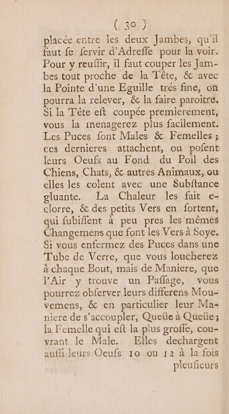 ( 39 ) placce entre les deux Jambes, qu'il faut fe fervir d’Adreffe pour la voir. Pour y reuffir, il faut couper les Jam- bes tout proche de la Téte, & avec la Pointe d’une Eguille tres fine, on pourra la relever, & la faire paroitre. Sila Téte eft coupée premierement, vous la menagerez plus facilement. Les Puces font Males & Femelles ; ces dernieres attachent, ou pofent leurs Oeufs au Fond du Poil des Chiens, Chats, & autres Animaux, ou elles les colent avec une Subftance eluante. La Chaleur les fait e- clorre, & des petits Vers en fortent, qui fubiffent a peu pres les memes Changemens que font les Vers a Soye. Si vous enfermez des Puces dans une Tube de Verre, que vous loucherez 4 chaque Bout, mais de Maniere, que VAir y trouve un Paflage, vous pourrez obferver leurs differens Mou- vemens, & en particulier leur Ma- niere de s’accoupler, Queiie a Quetie; la Femelle qui eft la plus groffe, cou- vrant le Male. Elles dechargent aufli leurs Oeufs 10 ou 12 a la fois ; pleufieurs