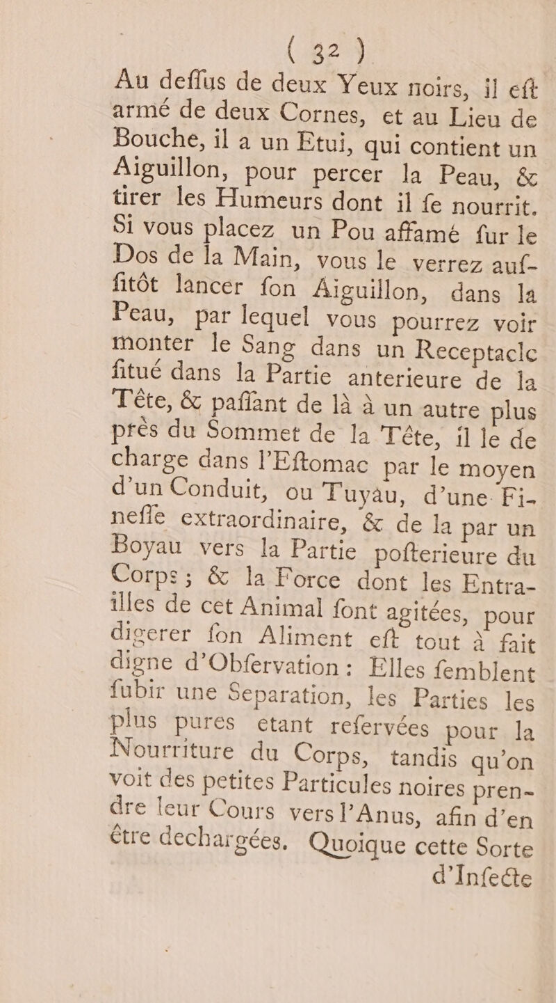 Au deffus de deux Yeux noirs, il eft arme de deux Cornes, et au Lieu de Bouche, il a un Etui, qui contient un Aiguillon, pour percer la Peau, & tirer les Humeurs dont il fe nourrit. Si vous placez un Pou affamé fur le Dos de la Main, vous le verrez auf~ fitot lancer fon Aiguillon, dans la Peau, par lequel vous pourrez voir monter le Sang dans un Receptacle fitué dans la Partie anterieure de la Tete, & paffant de 1A A un autre plus pres du Sommet de la Téte, il le de charge dans l’Eftomac par le moyen d’un Conduit, ou Tuyau, d’une. Fi- nefle extraordinaire, & de la par un Boyau vers la Partie pofterieure du Corps; & la Force dont les Entra- illes de cet Animal font agiteées, pour digerer fon Aliment eft tout 3 frit digne d’Obfervation: Elles femblent fubir une Separation, les Parties les plus pures etant referyées pour la Nourriture du Corps, tandis qu’on voit des petites Particules noires pren~ dre leur Cours versl’Anus, afin d’en étre dechargées, Quoique cette Sorte d’Infecte