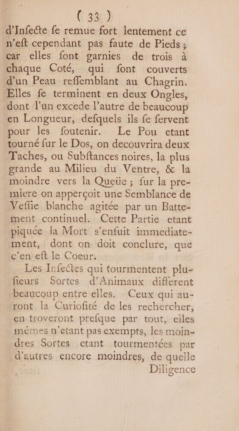 1A Abe) d’Infe&te fe remue fort lentement ce n’eft cependant pas faute de Pieds; car elles font garnies de trois a chaque Coté, qui font couverts dun Peau reffemblant au Chagrin. Elles fe terminent en deux Ongles, dont l'un excede l’autre de beaucoup en Longueur, defquels ils fe fervent pour les foutenir.. Le Pou etant tourne fur le Dos, on decouvrira deux Taches, ou Subftances noires, la plus grande au Milieu du Ventre, & la moindre vers la Quetie; fur la pre- mieré on appercoit une Semblance de Veflie blanche agitee par un Batte- ment continuel. Cette Partie etant piquce la Mort s’enfuit immediate- ment, dont on doit conclure, que e’en eft le Coeur. _ Les InieCes qui tourmentent plu- fieurs Sortes d’Animaux different beaucoup entre elles. Ceux qui au- ront la Curtofité de les rechercher, en troveront prefque par tout, elles memes n’etant pas exempts, les moin- dres Sortes etant tourmentées par dautres encore moindres, de quelle Diligence