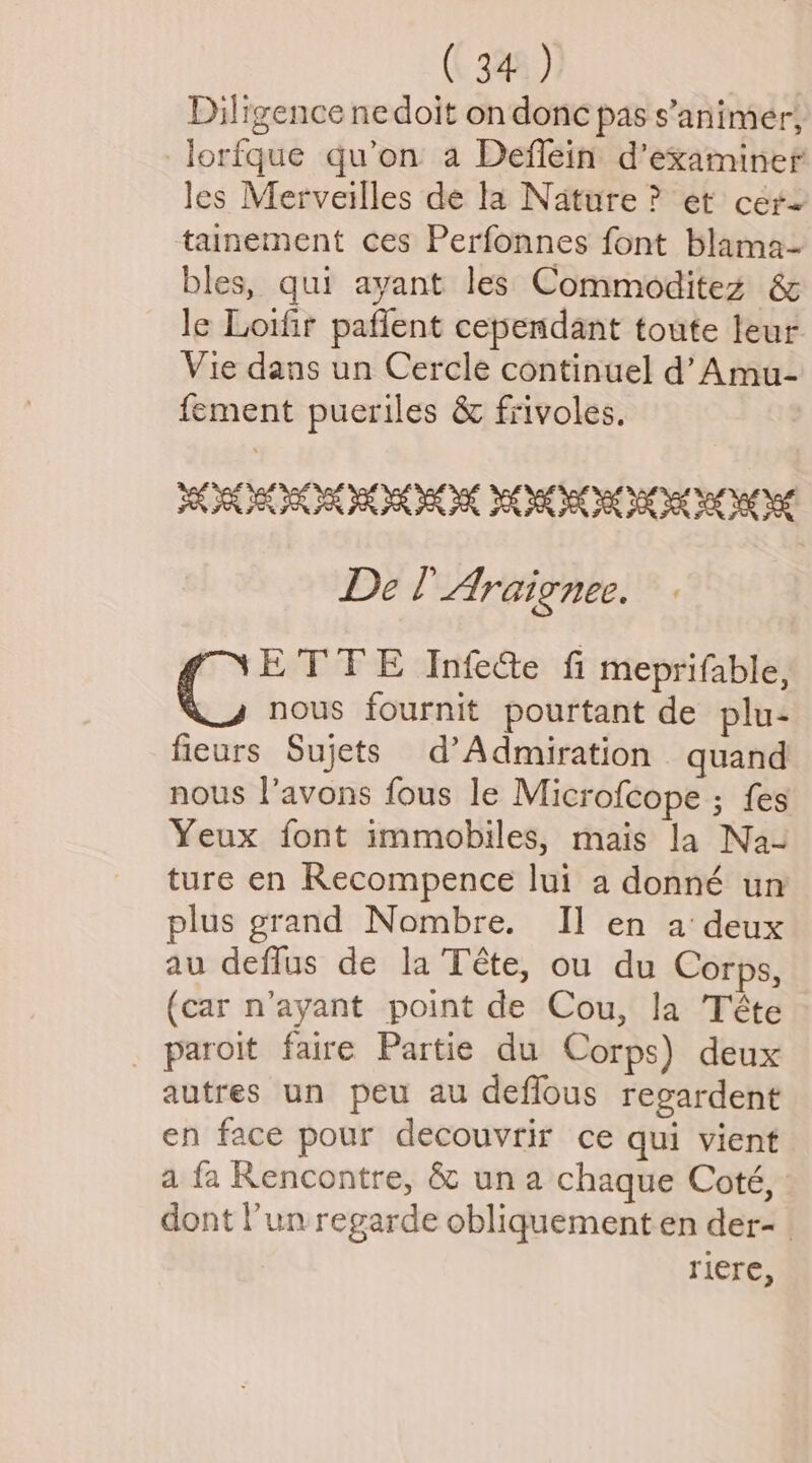 Diligence ne doit on donc pas s’animer, -lorfque qu’on a Defflein d’examiner les Merveilles de la Nature ? et cere tainement ces Perfonnes font blama- bles, qui ayant les Commoditez & le Loifir paflent cependant toute leur Vie dans un Cercle continuel d’ Amu- fement pueriles & frivoles. SAR OR ROR IK MORO IK De l Araignee. C ETTE Infete fi meprifable, nous fournit pourtant de plu- fieurs Sujets d’Admiration quand nous l’avons fous le Microfcope ; {es Yeux font immobiles, mais la Na- ture en Recompence lui a donné un plus grand Nombre. Il en a‘ deux au deflus de la Téte, ou du Corps, (car n’ayant point de Cou, la Téte _ paroit faire Partie du Corps) deux autres un peu au deflous regardent en face pour decouvrir ce qui vient a fa Rencontre, & una chaque Coté, dont un regarde obliquement en der-_ riere,