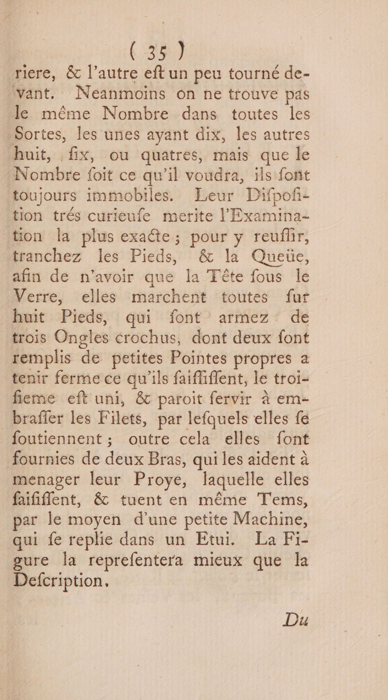riere, &amp; l’autre eft un peu tourné de- ‘vant. Neanmoins on ne trouve pas le méme Nombre dans toutes les ‘Sortes, les unes ayant dix, les autres huit, . fix, ou quatres, mais que le Nombre foit ce qu’il voudra, ils font toujours immobiles. Leur Difpofi- tion trés curieufe merite )Examina- tion la plus exacte; pour y reuffir, tranchez les Pieds, &amp; la Queiie, afin de n’avoir que la Téte fous le Verre, elles marchent toutes fur huit Pieds, qui font armez de trois Ongles crochus, dont deux font remplis de petites Pointes propres a tenir fermece qu’ils faiffiffent, le troi- fieme eft uni, &amp; paroit fervir a em- braffer les Filets, par lefquels elles fe foutiennent; outre cela elles font fournies de divx Bras, qui les aident a menager leur Proye, laquelle elles faififfent, &amp; tuent en méme Tems, par le moyen d'une petite Machine, qui fe replie dans un Etui. La Fi- gure la reprefentera mieux que la Defcription. Du