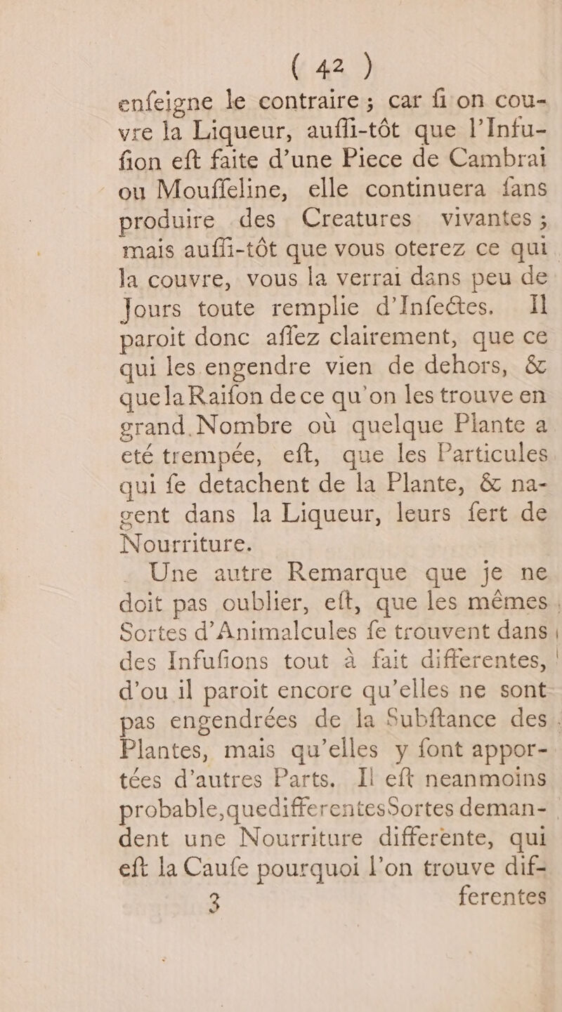 enfeigne le contraire; car fi on cou- vre la Liqueur, aufli-tét que |’Infu- fion eft faite d’une Piece de Cambrai ou Mouffeline, elle continuera fans produire des Creatures vivantes ; la couvre, vous la verrai dans peu de Jours toute remplie d’Infectes, Il paroit donc affez clairement, que ce qui les engendre vien de dehors, &amp; guelaRaifon dece qu’on les trouve en grand. Nombre ou quelque Piante a eté trempée, eft, que les Particules qui fe detachent de la Plante, &amp; na- gent dans la Liqueur, leurs fert de Nourriture. Une autre Remarque que je ne Sortes d’Animalcules fe trouvent dans des Infufions tout a fait differentes, d’ou il paroit encore qu’elles ne sont Plantes, mais qu’elles y font appor- tées d’autres Parts. Ii eft neanmoins dent une Nourriture differente, qui eft la Caufe pourquoi l’on trouve dif- 3 ferentes