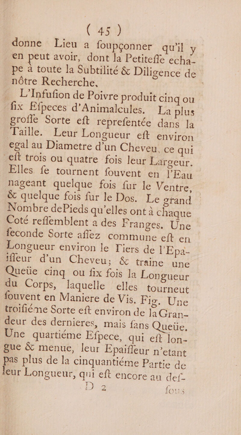 ( 459 donne Lieu a foupconner quil y en peut avoir, dont la Petitefle echa- pe a toute la Subtilité & Diligence de notre Recherche, L'Infufion de Poivre produit cing ou fix Efpeces d’Animalcules. La plus eroffe Sorte eft reprefentée dans la ‘Taille. Leur Longueur eft environ egal au Diametre d’un Cheveu_ ce qui eft trois ou quatre fois leur Largeur. Elles fe tournent fouvent en PEau Nageant quelque fois fur le Ventre, & quelque fois fur le Dos. Le erand Nombre dePieds qu’elles ont 4 chaque Coté reflemblent a des Franges. Une feconde Sorte afflez commune eft en Longueur environ le Tiers de I’Epd- iffleur d’un Cheveu; & traine une Queiie cing ou fix fois Ja Longueur du Corps, laquelle elles tourneut fouvent en Maniere de Vis. F ig. Une troifiéme Sorte eft environ de laGran- deur des dernieres, mais {ans Queiie. Une quartiéme Efpece, qui eft Jon- gue & menue, leur Epaiffeur n’etant pas plus de la cinquantiéme Partie de leur Longueur, qui eft encore au def- i) gS fous