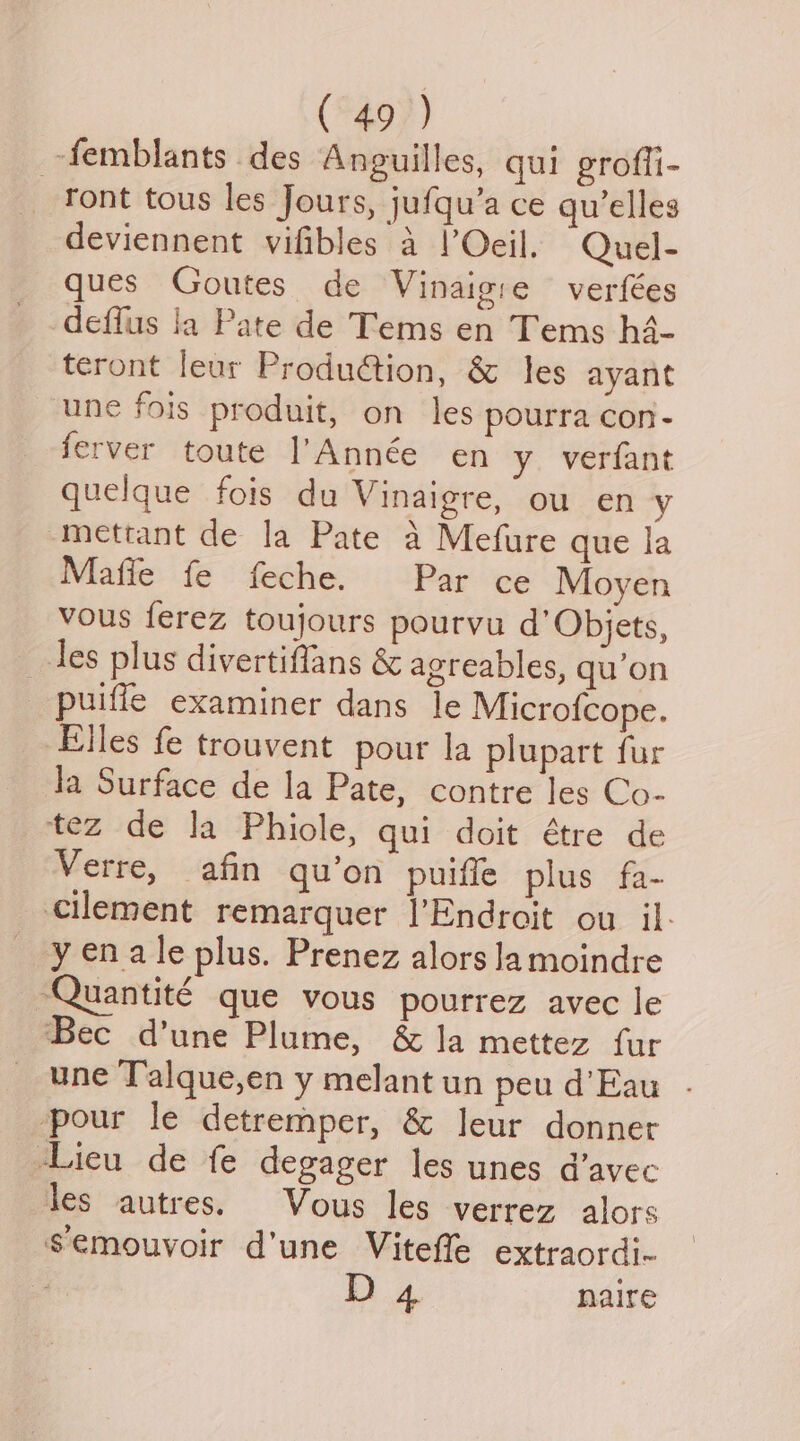 -femblants . des Anguilles, qui groffi- ront tous les Jours, jufqu’a ce qu’elles deviennent vifibles a l’Oeil. Quel- ques Goutes de Vinaigie verfées deffus la Pate de Tems en Tems hé- teront leur Produ@tion, &amp; les ayant une fois produit, on les pourra con- ferver toute l’Année en y verfant quelque fois du Vinaigre, ou en y -mettant de la Pate 4 Mefure que la Mafie fe feche. Par ce Moyen vous ferez toujours pourvu d’Objets, les plus divertiffans &amp; agreables, qu’on puifle examiner dans le Microfcope. Elles fe trouvent pour la plupart fur Ja Surface de la Pate, contre les Co- tez de la Phiole, qui doit étre de Verre, afin quon puiffe plus fa- cilement remarquer |’Endroit ou il- y en ale plus. Prenez alors lamoindre -Quantité que vous pourrez avec le Bec d’une Plume, &amp; la mettez fur une Talque,en y melant un peu d’Eau pour le detremper, &amp; Jeur donner Lieu de fe degager les unes d’avec les autres. Vous les verrez alors semouvoir d'une Viteffe extraordi- D4 naire