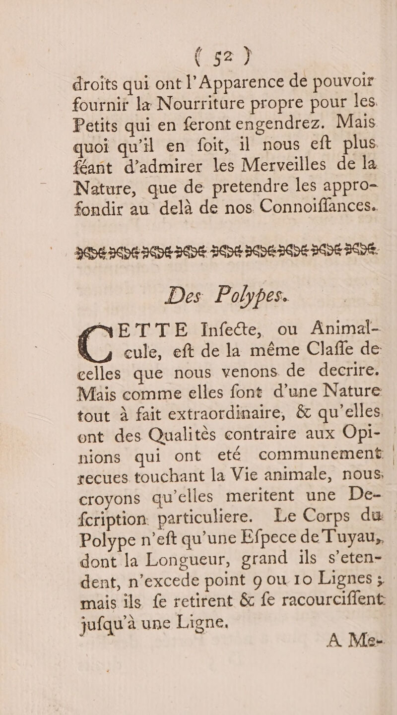 droits qui ont l Apparence de pouvoir Petits qui en feront engendrez. Mais quoi qu’il en foit, il nous eft plus. féant d’admirer les Merveilles de la Nature, que de pretendre les appro- fondir au. dela de nos. Connoiflances.. Des Polypes. PNET TE Infecte, ou Animal- cule, eft de la méme Clafle de celles que nous venons de decrire. Mais comme elles fone d’une Nature ont des Qualités contraire aux Opi- nions gui ont eté communement recues touchant la Vie animale, nous: croyons qu’clles meritent une De- Polype n’eft qu'une Efpece de Tuyau,, dont Ja Longueur, grand ils s’eten- dent, n’excede point g ou. 10 Lignes ; mais ils fe retirent &amp; fe racourciffent: jufqu’a une Ligne, A Me-