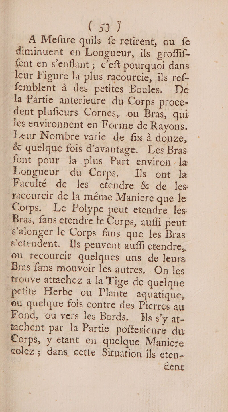 (sa J A Mefure quils fe retirent, ou fe diminuent en Longueur, ils groffif- fent en s’enflant; c’eft pourquoi dans. leur Figure la plus racourcie, ils ref- femblent a des petites Boules. De la Partie anterieure du Corps proce- dent plufieurs Cornes, ou Bras, qui les environnent en Forme de Rayons. _Leur Nombre varie de fix A douze, &amp; quelque fois d’avantage. Les Bras. font pour la plus Part environ la Longueur du Corps. Ils ont la Faculté de les etendre &amp; de les “racourcir de la méme Maniere que le Corps. Le Polype peut etendre les. Bras, fans etendre le Corps, auffi peut s’alonger le Corps fans que les Bras Setendent. Is peuvent auffi etendre,, ou recourcif quelques uns de leurs. Bras fans mouvoir les autres. On les trouve attachez a la Tige de quelque petite Herbe ou Plante aquatique, ou quelque fois contre des Pierres au Fond, ou vers les Bords. Hs Sy at- tachent par la Partie pofterieure du Corps, y etant en quelque Maniere olez ; dans cette Situation ils eten- dent