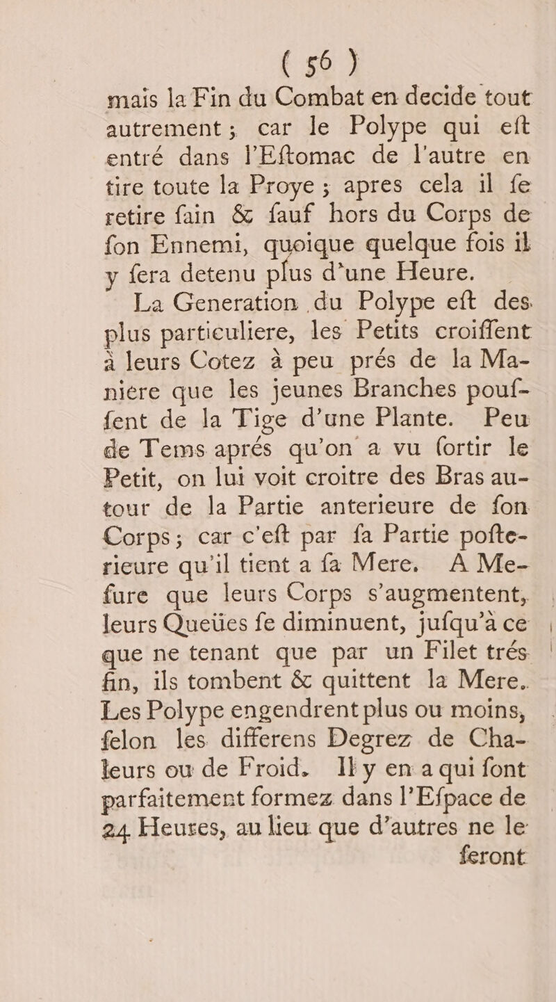 mais la Fin du Combat en decide tout autrement; car le Polype qui eft entré dans l!Eftomac de l'autre en tire toute la Proye; apres cela il fe retire fain &amp; fauf hors du Corps de fon Ennemi, quoique quelque fois il y fera detenu plus d’une Heure. La Generation du Polype eft des. plus particuliere, les Petits croiffent a leurs Cotez a peu prés de la Ma- niere que les jeunes Branches pouf- fent de la Tige d’une Plante. Peu de Tems aprés qu’on a vu (ortir le Petit, on lui voit croitre des Bras au- tour de la Partie anterieure de fon Corps; car c’eft par fa Partie pofte- rieure qu il tient a fa Mere. A Me- fure que leurs Corps s’augmentent, leurs Queties fe diminuent, jufqu’a ce que ne tenant que par un Filet trés fin, ils tombent &amp; quittent la Mere.. Les Polype engendrent plus ou moins, felon les differens Degrez de Cha- leurs ou de Froid. Ily en aqui font parfaitement formez dans l’Efpace de 24 Heures, au lieu que d’autres ne le feront