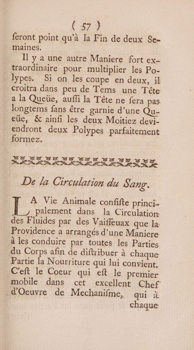 { a7 ¥ feront point qu’d la Fin de deux Se= maines.. Il y a une autre Maniere fort ex- traordinaire pour multiplier les Po- lypes. Si on les coupe en deux, il croitra dans peu de Tems une Téte a la Queiie, auffi la Téte ne fera pas: _ longtems fans étre garnie d’une Qu- eue, &amp; ainfi les deux Moitiez devi- endront deux Polypes parfaitement formez. | MRR EMELLEE EY EY BY, De la Circulation dy Sang. {> Vie Animale confifte princi~ palement dans la Circulatiom des Fluides par des Vaiffeuax que la Providence a arrangés d’une Maniere ales conduire par toutes les Parties. du Corps afin de diftribuer 4 chaque Partie la Nourriture qui lui convient. Ceft le Coeur qui eft le premier mobile dans cet excellent Chef -@Ocuvre de Mechanifme, qui a chaque