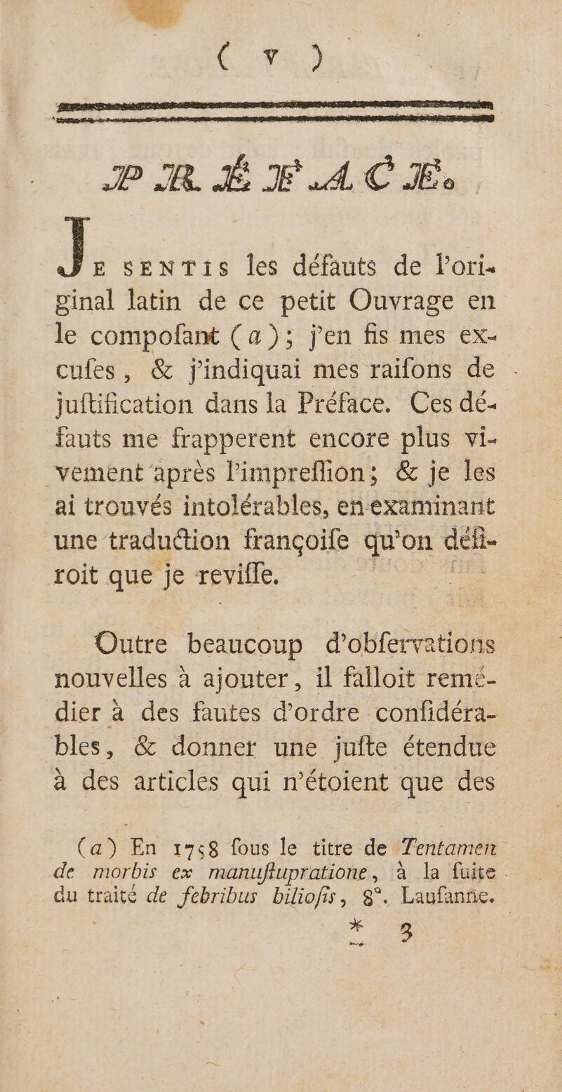 J E SENTIS Îles défauts de lori- ginal latin de ce petit Ouvrage en le compofant (a); j'en fis mes ex- cufes, &amp; j'indiquai mes raifons de . juftification dans la Préface. Ces dé- fauts me frapperent encore plus vi- vement après limpreflion; &amp; je les ai trouvés intolérables, enexaminant une traduétion françoife qu’on nel roit que je revile. Outre beaucoup d’obfervations nouvelles à ajouter, il falloit remeé- dier à des fautes d'ordre confidéra- bles, &amp;@ donner une jufte étendue à des articles qui n’étoient que des (a) En 1758 fous le titre de Tentamen de morbis ex manufupratione , à la fuite. du traité de febribus biliofis, 8°. Laufanne. * 13 C2