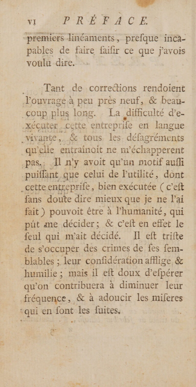 1 AUP R ÉdA CE premiers linéaments, prefque inca- pables de faire faifir ce que javois voulu dire. Tant de corrections rendoient louvrageà peu près neuf, &amp; beau- coup plus long. La difficulté d’e- XÉcuter. cette entreprile en langue vivante _ &amp; tous. les. défag gréments _qu elle Entratnait ne fi “échapperent .pas.; Il n’y avoit qu'un motif auf puiffant que celui de Putilité, dont _cette rar bien exécutée ( c’eft fans doute dire mieux que je ne lai fait ) pouvoit être à l'humanité, qui püt me décider; &amp; c’eit en effet le feul qui m'ait décidé. Il eft trifte de s'occuper des crimes de fes fem- blables ; leur confidération aflige &amp; humilie; mais il eft doux d’efpérer qu'on contribuera à diminuer leur fréquence, &amp; à adoucir les miferes ‘qui en font les fuites, #- vw