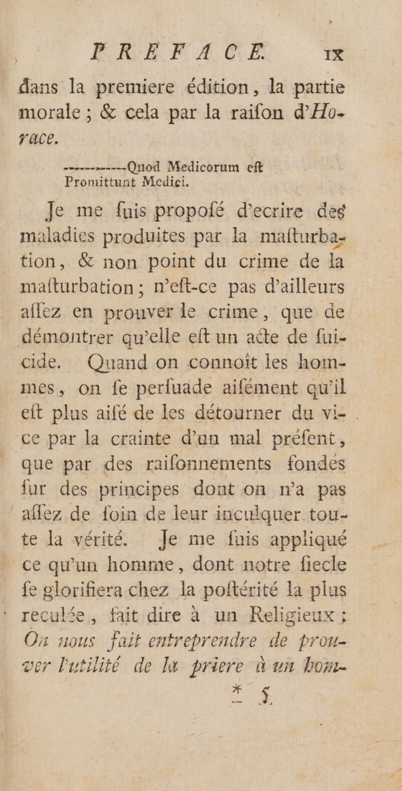 dans la premiere édition, la partie morale ; &amp; cela par la raifon d’Ho- race. PAU Quod Medicorum ef Promittunt Medicei. Je me fuis propofé d'ecrire deg maladies produites par la mafturba- tion, &amp; non point du crime de la mafturbation; n’eft-ce pas d’ailleurs affez en prouver le crime, que de démontrer qu’elle eft un acte de fui- cide. Quand on connoït les hom- mes, on fe perluade aifément qu'il eit plus aifé de les détourner du vi ce par la crainte d’an mal préfent, que par des raifonnements fondées fur des principes dont on n’a pas aflez de foin de leur inculquer tou- te la vérité Je me fuis appliqué ce qu'un homme, dont notre fiecle fe glorifiera chez la poftérité la plus recukée, fait dire à un Religieux; Où nous fait entreprendre de prou- ver Putilité de la priere à un hom- ES