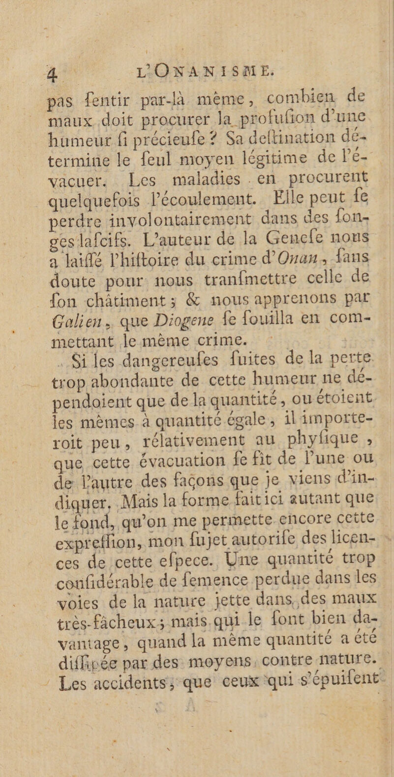 pas fentir par-Jà mème, combien de maux doit procurer la profufion d’une humeur fi précieufe ? Sa deltination dé- termine le feul moyen légitime de VE vacuer. Les maladies en procurent quelquefois l'écoulement. Elle peut fe perdre involontairement dans des fon- geslafcifs. L'auteur de la Gencle nous a lai lhiftoire du crime d'Onan. fans doute pour nous tranfmettre celle de _ fon châtiment; &amp; nous apprenons par Galien.. que Diogene fe fouilla en com- mettant le mème crime. : . Siles dangereufes fuites de la perte trop abondante de cette humeur ne dé- pendoient que de la quantité, ou étoient. les mêmes à quantité égale, il importe- roit peu, rélativement au phyfique , que cette évacuation fe fit de lune ou de Pautre des façons que je viens d’in- diquer, Mais la forme faitici autant que le fond, qu’on me permette encore cette expreflion, mon fujet autorife des licen- ces de cette efpece. Une quantité trop confidérable de femence perdue dans les voies de la nature jette dans, des maux très-fâcheux; mais qui le font bien da- vantage, quand la mème quantité a été diffipée par des moyens, contre nature. ” Les accidents, que ceux qui s'épuifent. %