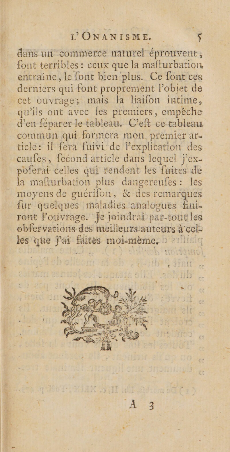 dans un commefce naturel éprouvent, font terribles : ceux que la mafturbation entraine, le font bien plus. Ce font ces derniers qui font proprement l’objet de cet ouvrage; mais la liatfon intime, qu'ils ont avec les premiers, empèche d’en féparer le tableau. C’eft ce-tableau commu qui formera mon premier ar- ticle: il fera füivi de Pexplication des caufes, fecond article dans lequel j’ex- poferai celles qui rendent les fuites de la mafturbation plus dangereufes: les moyens de gucrifon, &amp; des remarques fur quelques rnaladies analogues fini- ront l'ouvrage. Je joindrai par-tout les obfervations des meilleurs: auteurs à cel les que ar nue moi-mème, N°