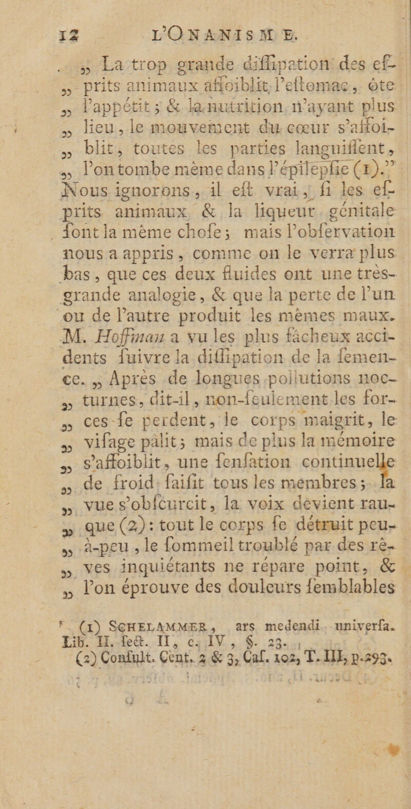 .… » La trop grande diflipetion: des ef ne prits animaux aff0iblit, l'eftomac , te si appétit; &amp; lanutrition, n’ayant pi lus … lieu,le mouvement du cœur s’affoi- ke biit, toutes les ne languiflent l'on tombe mème dans] 'épiepfie (&amp;).? Nous i ignorons , il eft vrai, fi les ee: prits animaux, &amp; la liqueur génitale . font la mème chofe; mais l’obfervation nous a appris, comme on le verra plus bas, que ces deux fluides ont une tres- grande analogie, &amp; que la perte de Pun ou de l’autre produit les mêmes maux. M. Hoffinau a vu les plus ficheux acci- dents fuivre la dillipation de la {emen- ce. Après de longues pollutions noc- turnes, dit-il, non-feuiement les for. ces-fe Berdent, de sorps maigrit, le vifage pälit; mais de plus la mémoire -s’afloiblit, une fenfation contaueie | de froid: faifit tous les mémbres ;..fa vue s’obfcurcit, la voix devient rau- que (2): tout le corps fe détruit peu- à-peu , le fommeil troublé par des rèe NES inquiétants ne répare point, &amp;. l’on éprouve des douleuts femblables 2 (1) SCHELAMMER, .ars ge univerfa. LÉ Hka.-ll, c:ilV.., 6. o