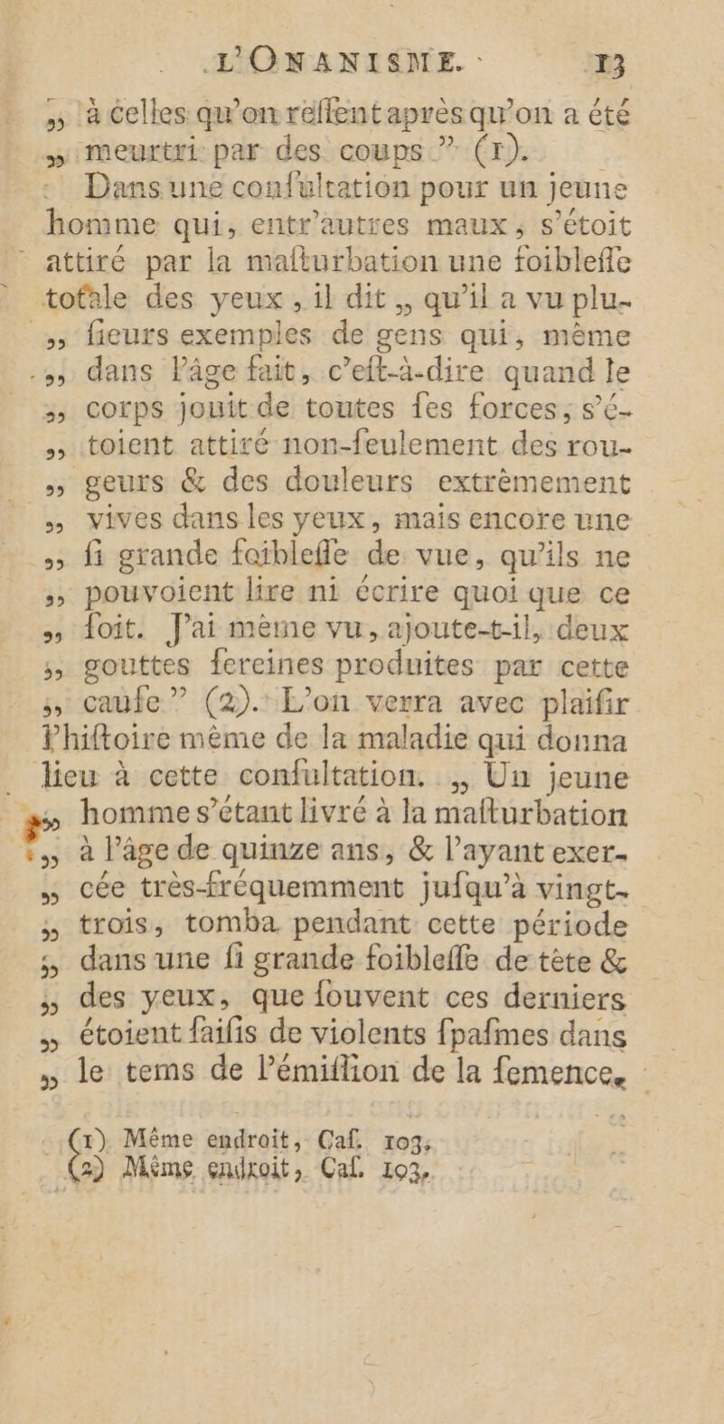 &gt; L'ONANISNE. : 13 à celles qu'on refflentaprès qu'on a été meurtri: par des coups ” (Tr). Dans une confultation pour un jeune 55 SL 29 CE) CE) LE 39 39 EL) 55 fieurs exemples de gens qui, mème dans lPâge fait, c’eft-à-dire quand le corps jouit de toutes fes forces, sé toient attiré non-feulement des rou- geurs &amp; des douleurs extrèmement vives dans les yeux, mais encore une fi grande faiblefle de vue, qu'ils ne pouvoient lire ni écrire quoi que ce foit. Jai mème vu, ajoutetil, deux gouttes fereines produites par cette RE LD) &gt; 5 5 5» -b) homme s’etant livré à la mafturbation à l'age de quinze ans, &amp; l'ayant exer. cée très-fréquemment jufqu’à vingt. trois, tomba pendant cette période dans une fi grande foibleffe de tète &amp; des yeux, que fouvent ces derniers étoient faifis de violents fpafmes dans le tems de l’émiflion de la femences te Même dadroït; Caf. 103; 3) Même endroit, Cal 193