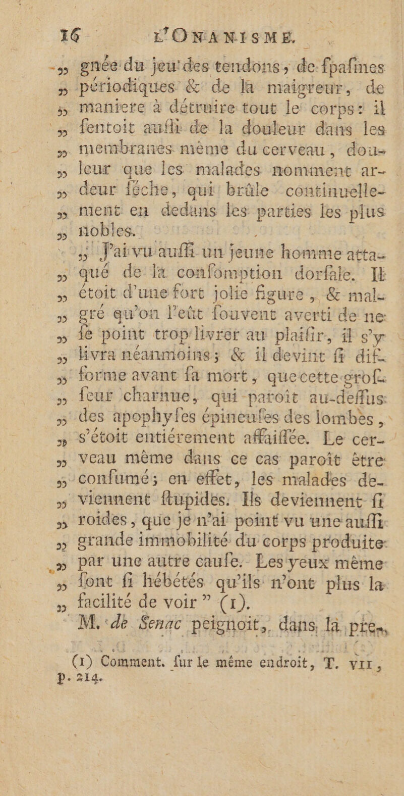 périodiques. &amp; de la maigreur, de maniere à détruire tout le corps: il leur que les malades momment ar- deur féche, qui: brûle continuelle- meñt en de Re les Rem les plus nobles. | is Faivu auf un jeune hobas attac étoit d’une fort jolie figure , &amp;-ma gré qu’on lPeût fouvens averti de ne je point trop livrer au plailr, il s'y Hvra néanmoins; &amp; il devint @ dif. feur charnue, qui patoît au-deffus s’étoit entiérement afaiflée. Le cer. | confumé; en effet, les malades de- roides , que jé n'ai point vu une aufli: grande immobilité du corps produite: font fi hébétés qu'ils mont plus la facilité de voir ” (x). M.:dé Senac peignoïit, dans fa, PE Cr) ur le même rt T. VIL,