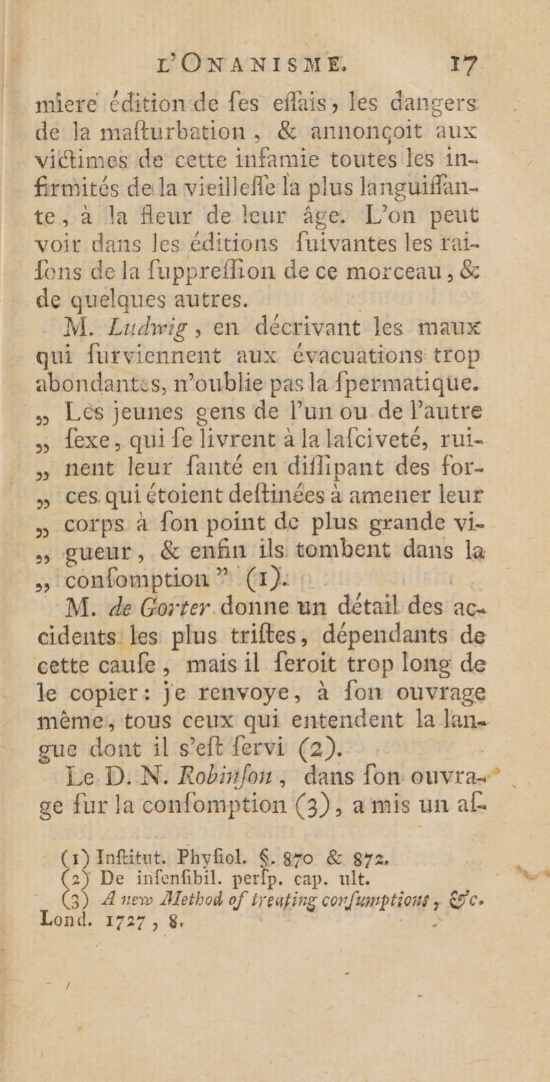 miere éditionde fes eflais, les dangers de la mafturbation , &amp; annonçoit aux victimes de cette infamie toutes les 1n- Sn dela vieilleffe la plus languifflan- te, à la fleur de leur âge. L'on peut voir dans les éditions fuivantes les rai- fons de la fuppreflion de ce morceau, &amp; de quelques autres. M. Ludwig , en décrivant les maux qui furviennent aux évacuations trop énlaas n'oublie pas la fpermatique. » Lés jeunes gens de ie ou de l’autre , exe, qui fe livrent à | a lafciveté, rui- nent leur fanté en br des for- » ces qui étoient deftinées à amener leur , corps à fon point de plus grande vi- » gueur, &amp; enfin ils tombent dans la , confomption ? (1): M. de Gorter. donne un détail Sésé ac cidents: les plus triftes, dépendants de cette caufe mais il feroit trop long de le copier: je renvoye, à fon ouvrage même, tous ceux qui entendent la lan. gue dont il s’eft fervi (2). Le. D. N. Rohiñfon, dans fon ouvra.” ge fur Ja confomption (3), a mis un af (1) Inftitut, Phyfol. €. 870 &amp; 872,  De infenfibil. perfp. cap. ult. 3)