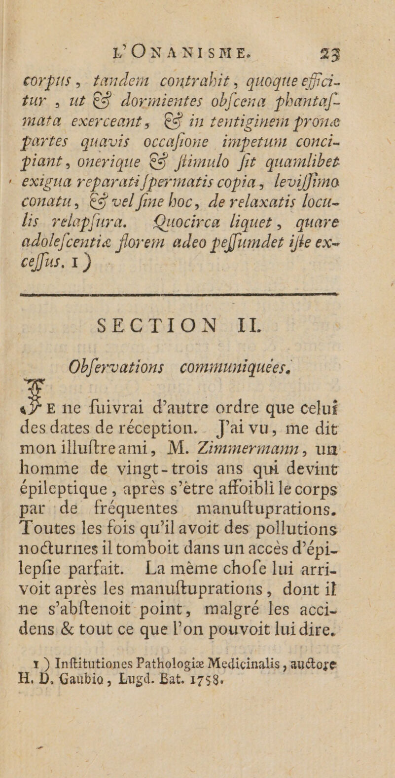 = corpus, tandem contrahit, quogtie efici. tur , ut €S dormientes obfcena phantaf- mata exerceant, ES in fentiginen prone pertes quavis occafione impefum conci piant, ouerique € fhimulo fit quamlibes exigua reparatifpermatis copia, levil}ima conatu, €S vel fine hoc, de relaxatis locu- lis relapfura. Quocirca liquet, quare ceffus, 1) - SECTION IL Obfervations comimuniquees, LS Ée ne fuivrai d'autre ordre que celui des dates de réception. Jai vu, me dit mon illuftreami, M. Zimmermann, un. homme de vingt-trois ans qui devint épileptique , après s’être affoibli le corps par de fréquentes manuftuprations. Toutes les fois qu’il avoit des pollutions nocturnes il tomboit dans un accès d’épi- lepfie parfait. La mème chofe lui arri- voit apres les manuftuprations, dont il ne s’abftenoit point, malgré les acci- dens &amp; tout ce que l’on pouvoit lui dire. x) Inftitutiones Pathologiæ Medicinalis &gt; autore EH. D. Gaubio, Lugd. Bat. 1758.